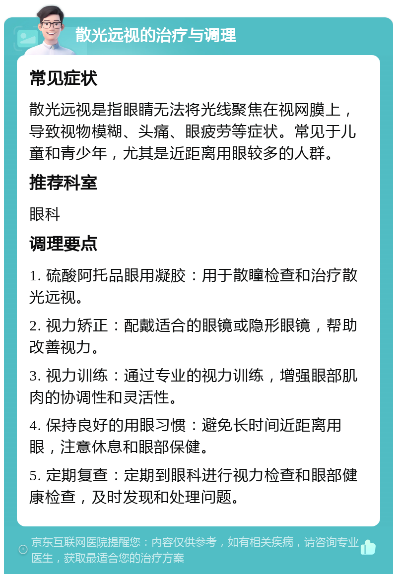 散光远视的治疗与调理 常见症状 散光远视是指眼睛无法将光线聚焦在视网膜上，导致视物模糊、头痛、眼疲劳等症状。常见于儿童和青少年，尤其是近距离用眼较多的人群。 推荐科室 眼科 调理要点 1. 硫酸阿托品眼用凝胶：用于散瞳检查和治疗散光远视。 2. 视力矫正：配戴适合的眼镜或隐形眼镜，帮助改善视力。 3. 视力训练：通过专业的视力训练，增强眼部肌肉的协调性和灵活性。 4. 保持良好的用眼习惯：避免长时间近距离用眼，注意休息和眼部保健。 5. 定期复查：定期到眼科进行视力检查和眼部健康检查，及时发现和处理问题。