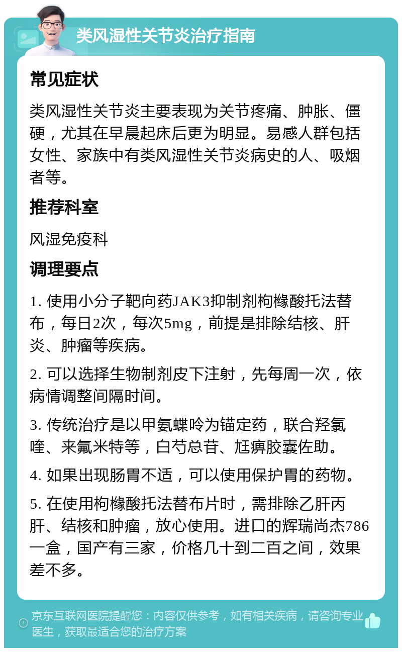 类风湿性关节炎治疗指南 常见症状 类风湿性关节炎主要表现为关节疼痛、肿胀、僵硬，尤其在早晨起床后更为明显。易感人群包括女性、家族中有类风湿性关节炎病史的人、吸烟者等。 推荐科室 风湿免疫科 调理要点 1. 使用小分子靶向药JAK3抑制剂枸橼酸托法替布，每日2次，每次5mg，前提是排除结核、肝炎、肿瘤等疾病。 2. 可以选择生物制剂皮下注射，先每周一次，依病情调整间隔时间。 3. 传统治疗是以甲氨蝶呤为锚定药，联合羟氯喹、来氟米特等，白芍总苷、尪痹胶囊佐助。 4. 如果出现肠胃不适，可以使用保护胃的药物。 5. 在使用枸橼酸托法替布片时，需排除乙肝丙肝、结核和肿瘤，放心使用。进口的辉瑞尚杰786一盒，国产有三家，价格几十到二百之间，效果差不多。