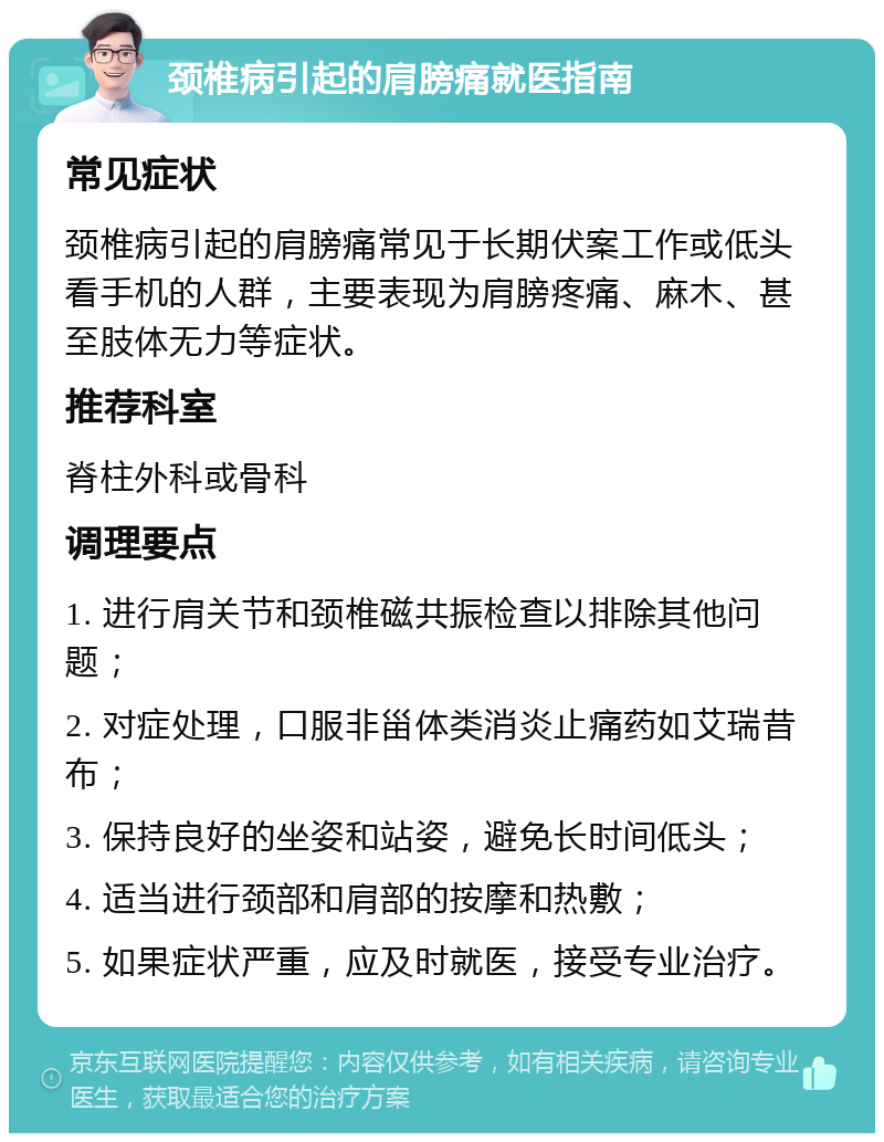 颈椎病引起的肩膀痛就医指南 常见症状 颈椎病引起的肩膀痛常见于长期伏案工作或低头看手机的人群，主要表现为肩膀疼痛、麻木、甚至肢体无力等症状。 推荐科室 脊柱外科或骨科 调理要点 1. 进行肩关节和颈椎磁共振检查以排除其他问题； 2. 对症处理，口服非甾体类消炎止痛药如艾瑞昔布； 3. 保持良好的坐姿和站姿，避免长时间低头； 4. 适当进行颈部和肩部的按摩和热敷； 5. 如果症状严重，应及时就医，接受专业治疗。