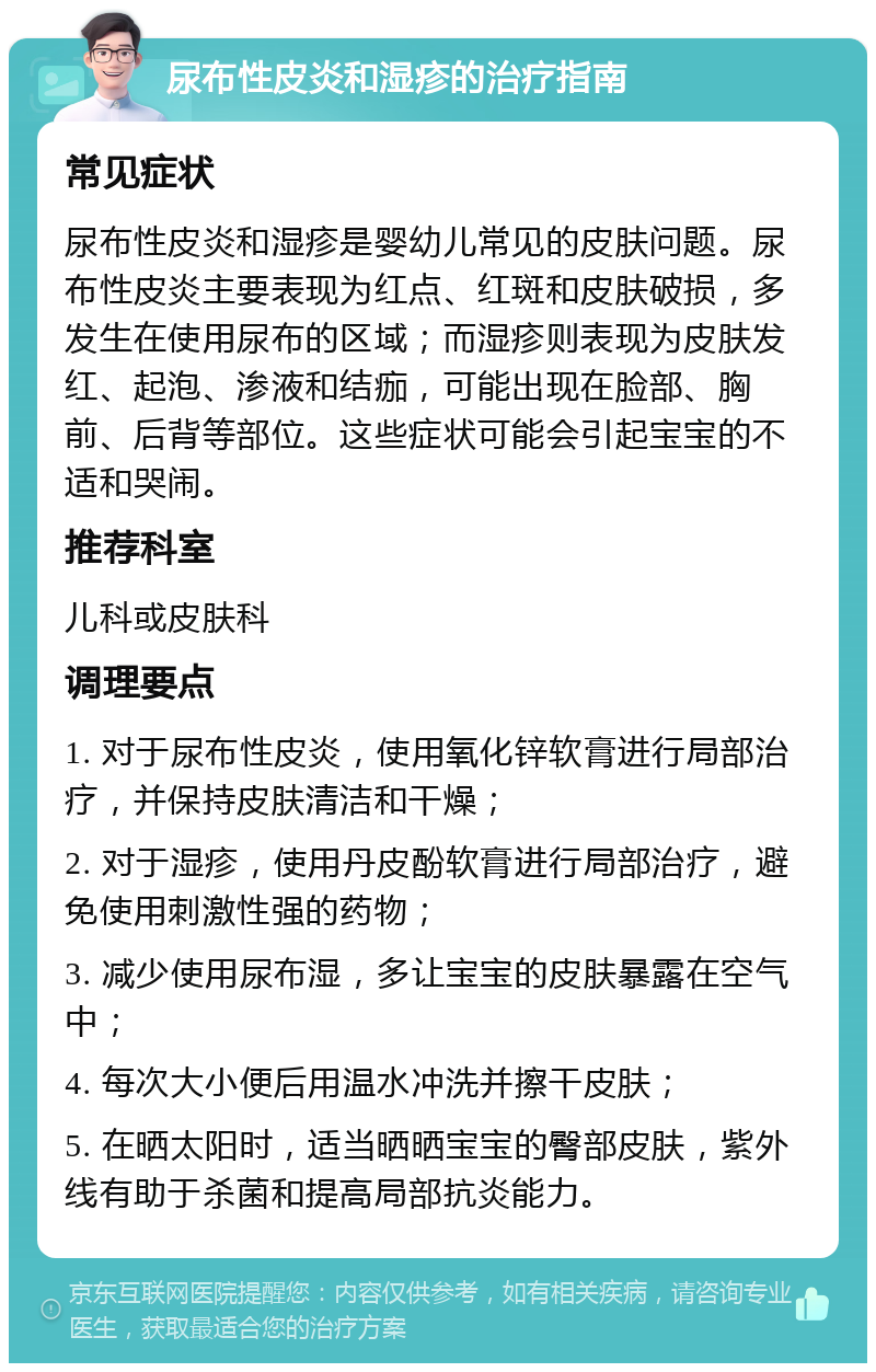 尿布性皮炎和湿疹的治疗指南 常见症状 尿布性皮炎和湿疹是婴幼儿常见的皮肤问题。尿布性皮炎主要表现为红点、红斑和皮肤破损，多发生在使用尿布的区域；而湿疹则表现为皮肤发红、起泡、渗液和结痂，可能出现在脸部、胸前、后背等部位。这些症状可能会引起宝宝的不适和哭闹。 推荐科室 儿科或皮肤科 调理要点 1. 对于尿布性皮炎，使用氧化锌软膏进行局部治疗，并保持皮肤清洁和干燥； 2. 对于湿疹，使用丹皮酚软膏进行局部治疗，避免使用刺激性强的药物； 3. 减少使用尿布湿，多让宝宝的皮肤暴露在空气中； 4. 每次大小便后用温水冲洗并擦干皮肤； 5. 在晒太阳时，适当晒晒宝宝的臀部皮肤，紫外线有助于杀菌和提高局部抗炎能力。