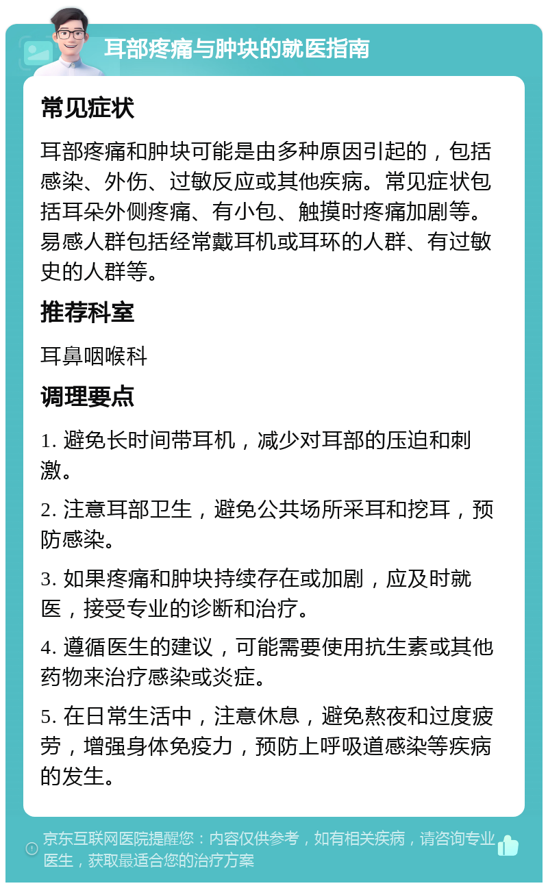 耳部疼痛与肿块的就医指南 常见症状 耳部疼痛和肿块可能是由多种原因引起的，包括感染、外伤、过敏反应或其他疾病。常见症状包括耳朵外侧疼痛、有小包、触摸时疼痛加剧等。易感人群包括经常戴耳机或耳环的人群、有过敏史的人群等。 推荐科室 耳鼻咽喉科 调理要点 1. 避免长时间带耳机，减少对耳部的压迫和刺激。 2. 注意耳部卫生，避免公共场所采耳和挖耳，预防感染。 3. 如果疼痛和肿块持续存在或加剧，应及时就医，接受专业的诊断和治疗。 4. 遵循医生的建议，可能需要使用抗生素或其他药物来治疗感染或炎症。 5. 在日常生活中，注意休息，避免熬夜和过度疲劳，增强身体免疫力，预防上呼吸道感染等疾病的发生。