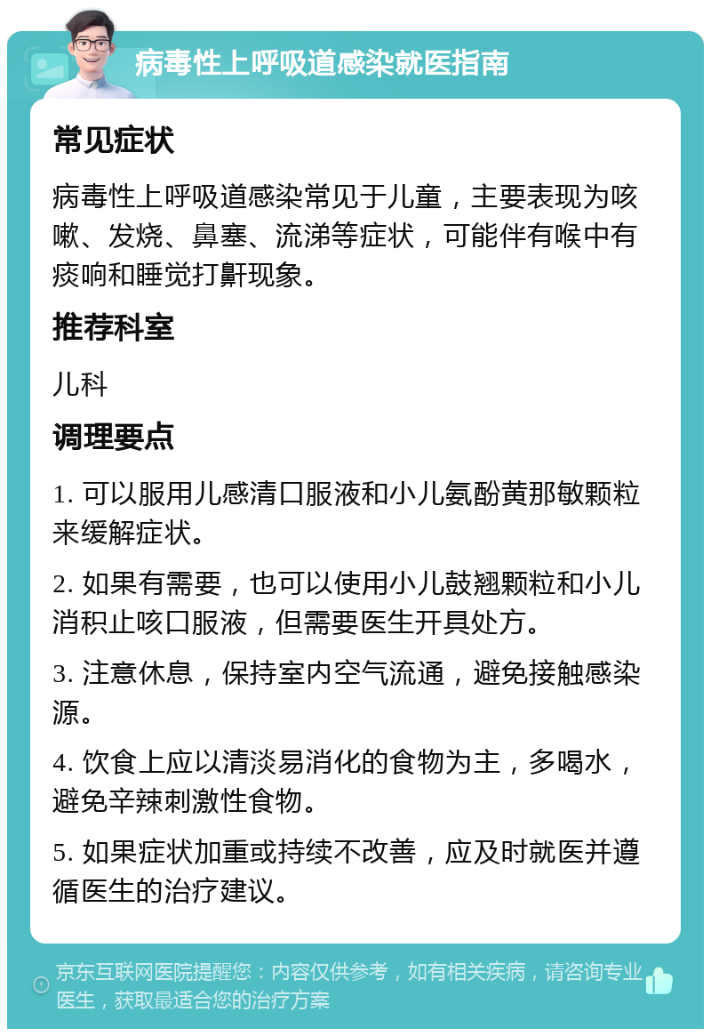 病毒性上呼吸道感染就医指南 常见症状 病毒性上呼吸道感染常见于儿童，主要表现为咳嗽、发烧、鼻塞、流涕等症状，可能伴有喉中有痰响和睡觉打鼾现象。 推荐科室 儿科 调理要点 1. 可以服用儿感清口服液和小儿氨酚黄那敏颗粒来缓解症状。 2. 如果有需要，也可以使用小儿鼓翘颗粒和小儿消积止咳口服液，但需要医生开具处方。 3. 注意休息，保持室内空气流通，避免接触感染源。 4. 饮食上应以清淡易消化的食物为主，多喝水，避免辛辣刺激性食物。 5. 如果症状加重或持续不改善，应及时就医并遵循医生的治疗建议。