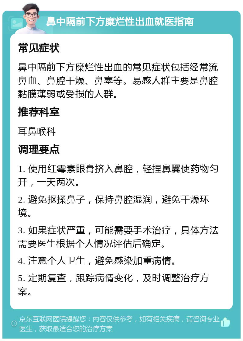 鼻中隔前下方糜烂性出血就医指南 常见症状 鼻中隔前下方糜烂性出血的常见症状包括经常流鼻血、鼻腔干燥、鼻塞等。易感人群主要是鼻腔黏膜薄弱或受损的人群。 推荐科室 耳鼻喉科 调理要点 1. 使用红霉素眼膏挤入鼻腔，轻捏鼻翼使药物匀开，一天两次。 2. 避免抠揉鼻子，保持鼻腔湿润，避免干燥环境。 3. 如果症状严重，可能需要手术治疗，具体方法需要医生根据个人情况评估后确定。 4. 注意个人卫生，避免感染加重病情。 5. 定期复查，跟踪病情变化，及时调整治疗方案。