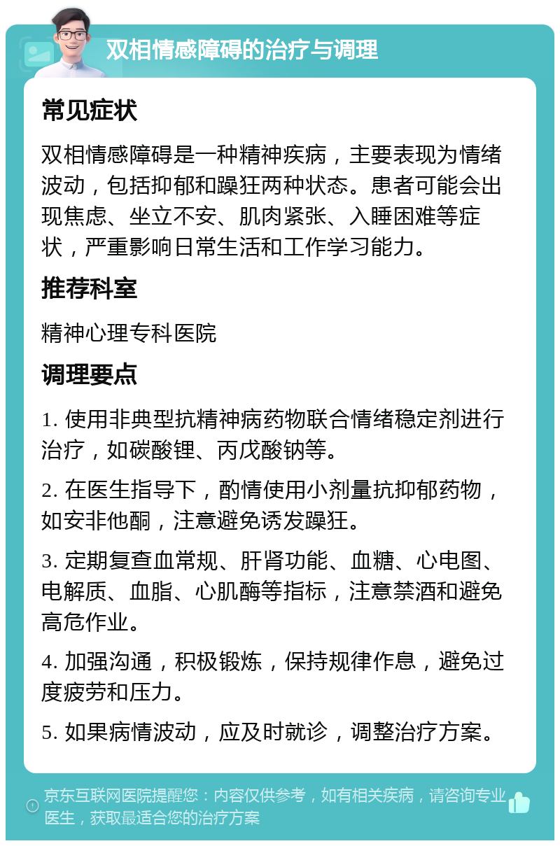 双相情感障碍的治疗与调理 常见症状 双相情感障碍是一种精神疾病，主要表现为情绪波动，包括抑郁和躁狂两种状态。患者可能会出现焦虑、坐立不安、肌肉紧张、入睡困难等症状，严重影响日常生活和工作学习能力。 推荐科室 精神心理专科医院 调理要点 1. 使用非典型抗精神病药物联合情绪稳定剂进行治疗，如碳酸锂、丙戊酸钠等。 2. 在医生指导下，酌情使用小剂量抗抑郁药物，如安非他酮，注意避免诱发躁狂。 3. 定期复查血常规、肝肾功能、血糖、心电图、电解质、血脂、心肌酶等指标，注意禁酒和避免高危作业。 4. 加强沟通，积极锻炼，保持规律作息，避免过度疲劳和压力。 5. 如果病情波动，应及时就诊，调整治疗方案。