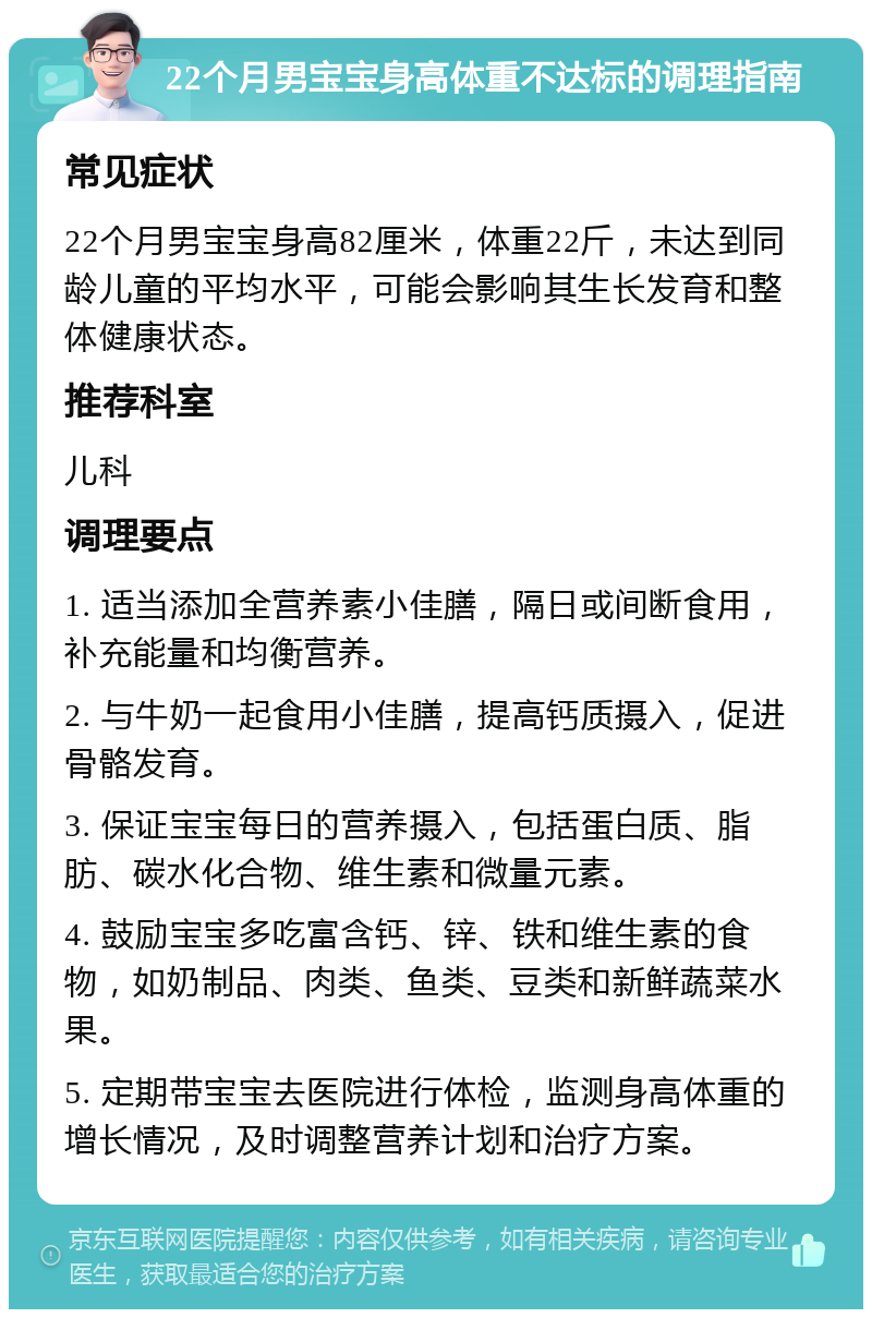 22个月男宝宝身高体重不达标的调理指南 常见症状 22个月男宝宝身高82厘米，体重22斤，未达到同龄儿童的平均水平，可能会影响其生长发育和整体健康状态。 推荐科室 儿科 调理要点 1. 适当添加全营养素小佳膳，隔日或间断食用，补充能量和均衡营养。 2. 与牛奶一起食用小佳膳，提高钙质摄入，促进骨骼发育。 3. 保证宝宝每日的营养摄入，包括蛋白质、脂肪、碳水化合物、维生素和微量元素。 4. 鼓励宝宝多吃富含钙、锌、铁和维生素的食物，如奶制品、肉类、鱼类、豆类和新鲜蔬菜水果。 5. 定期带宝宝去医院进行体检，监测身高体重的增长情况，及时调整营养计划和治疗方案。