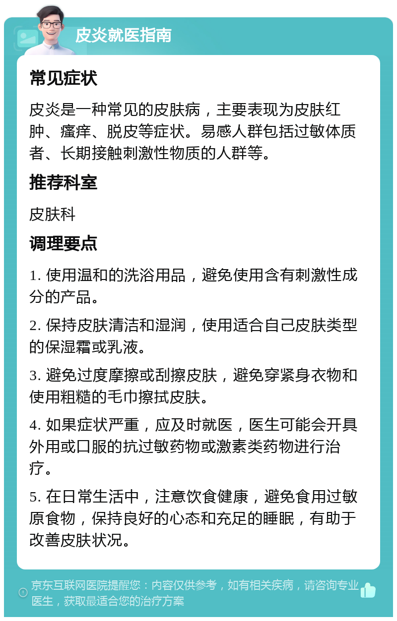 皮炎就医指南 常见症状 皮炎是一种常见的皮肤病，主要表现为皮肤红肿、瘙痒、脱皮等症状。易感人群包括过敏体质者、长期接触刺激性物质的人群等。 推荐科室 皮肤科 调理要点 1. 使用温和的洗浴用品，避免使用含有刺激性成分的产品。 2. 保持皮肤清洁和湿润，使用适合自己皮肤类型的保湿霜或乳液。 3. 避免过度摩擦或刮擦皮肤，避免穿紧身衣物和使用粗糙的毛巾擦拭皮肤。 4. 如果症状严重，应及时就医，医生可能会开具外用或口服的抗过敏药物或激素类药物进行治疗。 5. 在日常生活中，注意饮食健康，避免食用过敏原食物，保持良好的心态和充足的睡眠，有助于改善皮肤状况。