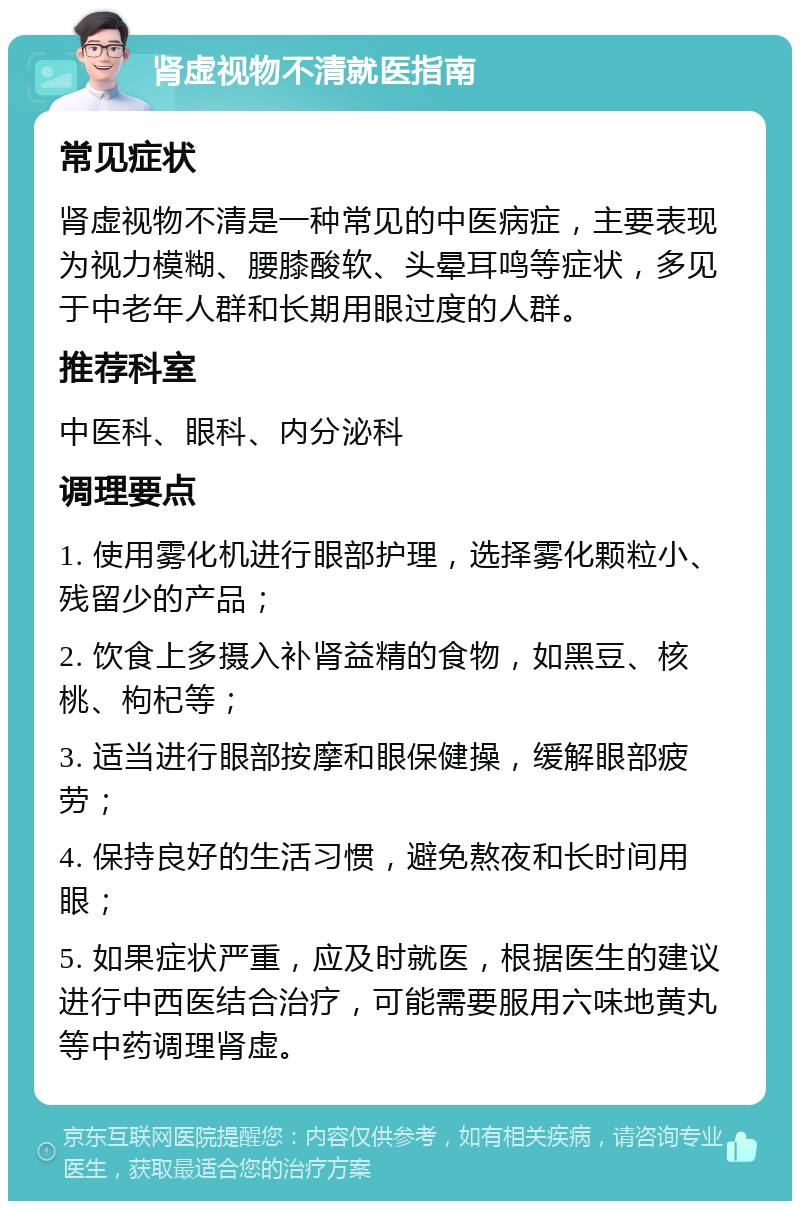 肾虚视物不清就医指南 常见症状 肾虚视物不清是一种常见的中医病症，主要表现为视力模糊、腰膝酸软、头晕耳鸣等症状，多见于中老年人群和长期用眼过度的人群。 推荐科室 中医科、眼科、内分泌科 调理要点 1. 使用雾化机进行眼部护理，选择雾化颗粒小、残留少的产品； 2. 饮食上多摄入补肾益精的食物，如黑豆、核桃、枸杞等； 3. 适当进行眼部按摩和眼保健操，缓解眼部疲劳； 4. 保持良好的生活习惯，避免熬夜和长时间用眼； 5. 如果症状严重，应及时就医，根据医生的建议进行中西医结合治疗，可能需要服用六味地黄丸等中药调理肾虚。