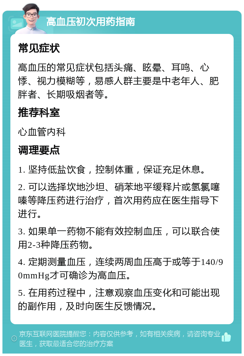 高血压初次用药指南 常见症状 高血压的常见症状包括头痛、眩晕、耳鸣、心悸、视力模糊等，易感人群主要是中老年人、肥胖者、长期吸烟者等。 推荐科室 心血管内科 调理要点 1. 坚持低盐饮食，控制体重，保证充足休息。 2. 可以选择坎地沙坦、硝苯地平缓释片或氢氯噻嗪等降压药进行治疗，首次用药应在医生指导下进行。 3. 如果单一药物不能有效控制血压，可以联合使用2-3种降压药物。 4. 定期测量血压，连续两周血压高于或等于140/90mmHg才可确诊为高血压。 5. 在用药过程中，注意观察血压变化和可能出现的副作用，及时向医生反馈情况。