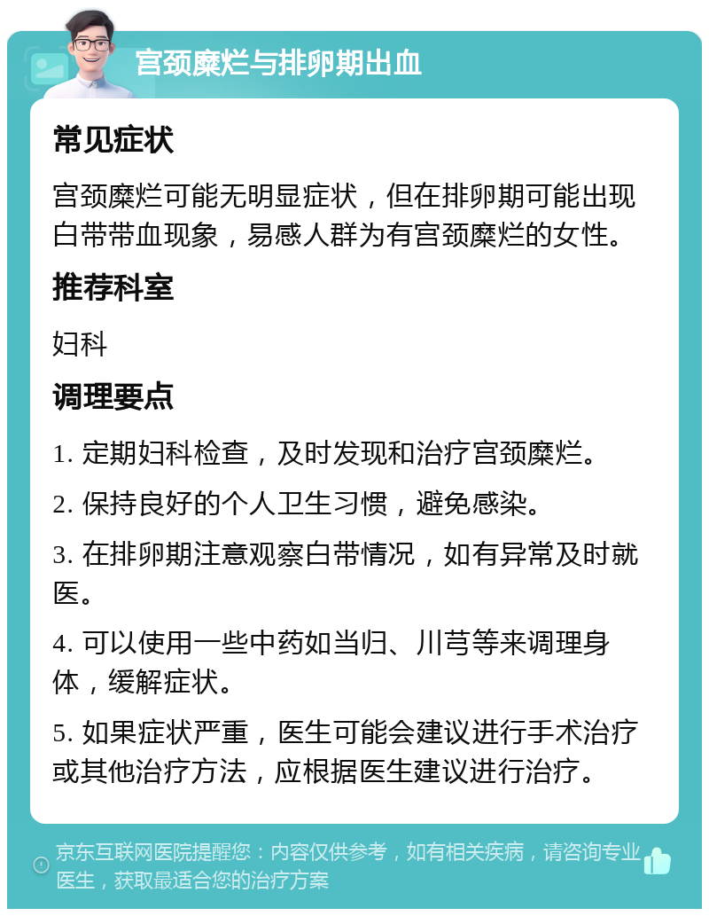 宫颈糜烂与排卵期出血 常见症状 宫颈糜烂可能无明显症状，但在排卵期可能出现白带带血现象，易感人群为有宫颈糜烂的女性。 推荐科室 妇科 调理要点 1. 定期妇科检查，及时发现和治疗宫颈糜烂。 2. 保持良好的个人卫生习惯，避免感染。 3. 在排卵期注意观察白带情况，如有异常及时就医。 4. 可以使用一些中药如当归、川芎等来调理身体，缓解症状。 5. 如果症状严重，医生可能会建议进行手术治疗或其他治疗方法，应根据医生建议进行治疗。