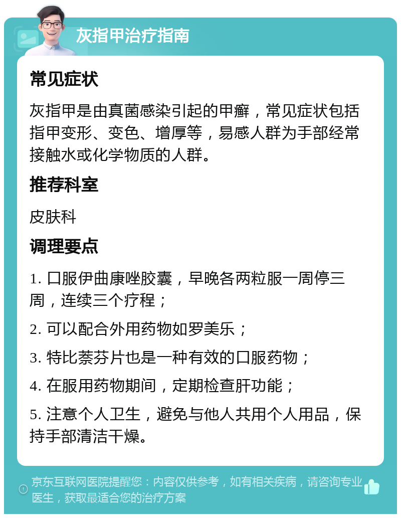 灰指甲治疗指南 常见症状 灰指甲是由真菌感染引起的甲癣，常见症状包括指甲变形、变色、增厚等，易感人群为手部经常接触水或化学物质的人群。 推荐科室 皮肤科 调理要点 1. 口服伊曲康唑胶囊，早晚各两粒服一周停三周，连续三个疗程； 2. 可以配合外用药物如罗美乐； 3. 特比萘芬片也是一种有效的口服药物； 4. 在服用药物期间，定期检查肝功能； 5. 注意个人卫生，避免与他人共用个人用品，保持手部清洁干燥。