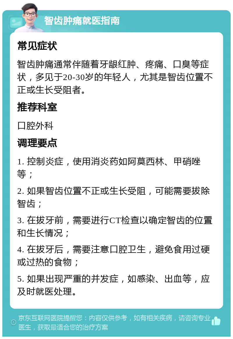 智齿肿痛就医指南 常见症状 智齿肿痛通常伴随着牙龈红肿、疼痛、口臭等症状，多见于20-30岁的年轻人，尤其是智齿位置不正或生长受阻者。 推荐科室 口腔外科 调理要点 1. 控制炎症，使用消炎药如阿莫西林、甲硝唑等； 2. 如果智齿位置不正或生长受阻，可能需要拔除智齿； 3. 在拔牙前，需要进行CT检查以确定智齿的位置和生长情况； 4. 在拔牙后，需要注意口腔卫生，避免食用过硬或过热的食物； 5. 如果出现严重的并发症，如感染、出血等，应及时就医处理。