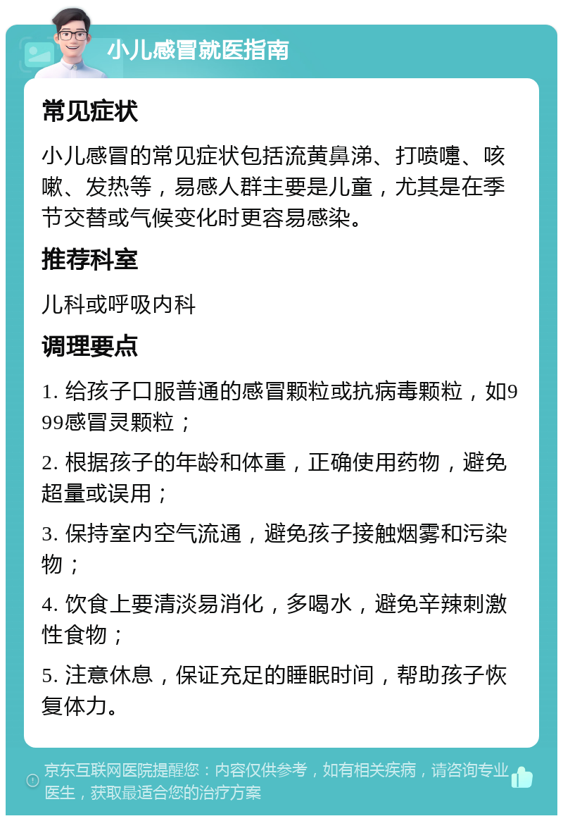 小儿感冒就医指南 常见症状 小儿感冒的常见症状包括流黄鼻涕、打喷嚏、咳嗽、发热等，易感人群主要是儿童，尤其是在季节交替或气候变化时更容易感染。 推荐科室 儿科或呼吸内科 调理要点 1. 给孩子口服普通的感冒颗粒或抗病毒颗粒，如999感冒灵颗粒； 2. 根据孩子的年龄和体重，正确使用药物，避免超量或误用； 3. 保持室内空气流通，避免孩子接触烟雾和污染物； 4. 饮食上要清淡易消化，多喝水，避免辛辣刺激性食物； 5. 注意休息，保证充足的睡眠时间，帮助孩子恢复体力。