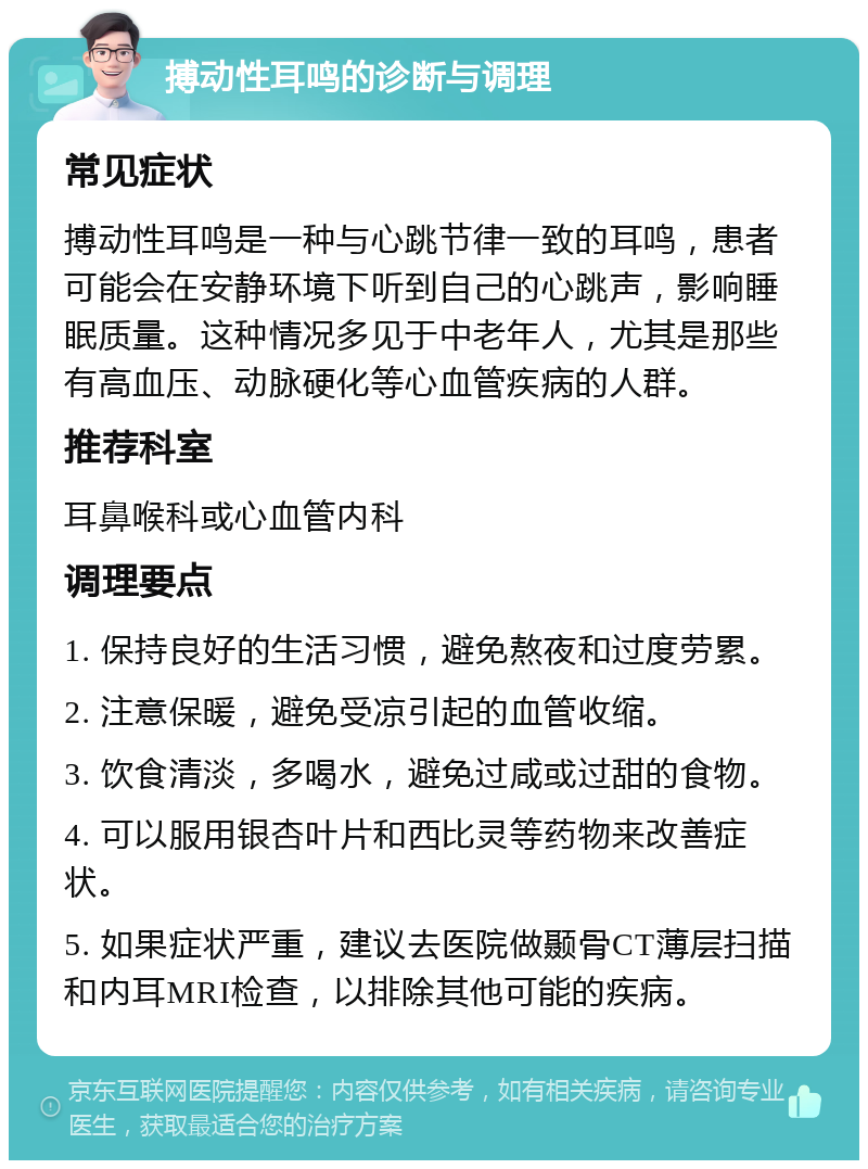 搏动性耳鸣的诊断与调理 常见症状 搏动性耳鸣是一种与心跳节律一致的耳鸣，患者可能会在安静环境下听到自己的心跳声，影响睡眠质量。这种情况多见于中老年人，尤其是那些有高血压、动脉硬化等心血管疾病的人群。 推荐科室 耳鼻喉科或心血管内科 调理要点 1. 保持良好的生活习惯，避免熬夜和过度劳累。 2. 注意保暖，避免受凉引起的血管收缩。 3. 饮食清淡，多喝水，避免过咸或过甜的食物。 4. 可以服用银杏叶片和西比灵等药物来改善症状。 5. 如果症状严重，建议去医院做颞骨CT薄层扫描和内耳MRI检查，以排除其他可能的疾病。