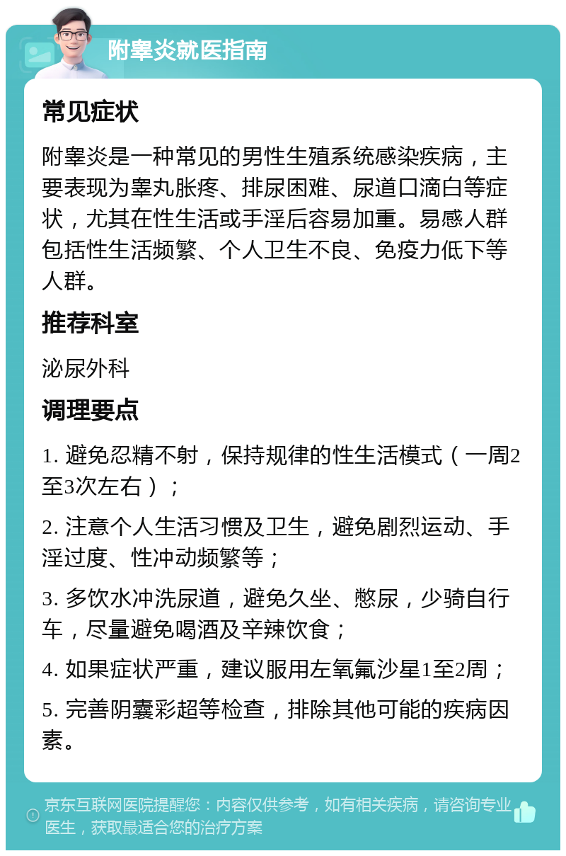 附睾炎就医指南 常见症状 附睾炎是一种常见的男性生殖系统感染疾病，主要表现为睾丸胀疼、排尿困难、尿道口滴白等症状，尤其在性生活或手淫后容易加重。易感人群包括性生活频繁、个人卫生不良、免疫力低下等人群。 推荐科室 泌尿外科 调理要点 1. 避免忍精不射，保持规律的性生活模式（一周2至3次左右）； 2. 注意个人生活习惯及卫生，避免剧烈运动、手淫过度、性冲动频繁等； 3. 多饮水冲洗尿道，避免久坐、憋尿，少骑自行车，尽量避免喝酒及辛辣饮食； 4. 如果症状严重，建议服用左氧氟沙星1至2周； 5. 完善阴囊彩超等检查，排除其他可能的疾病因素。