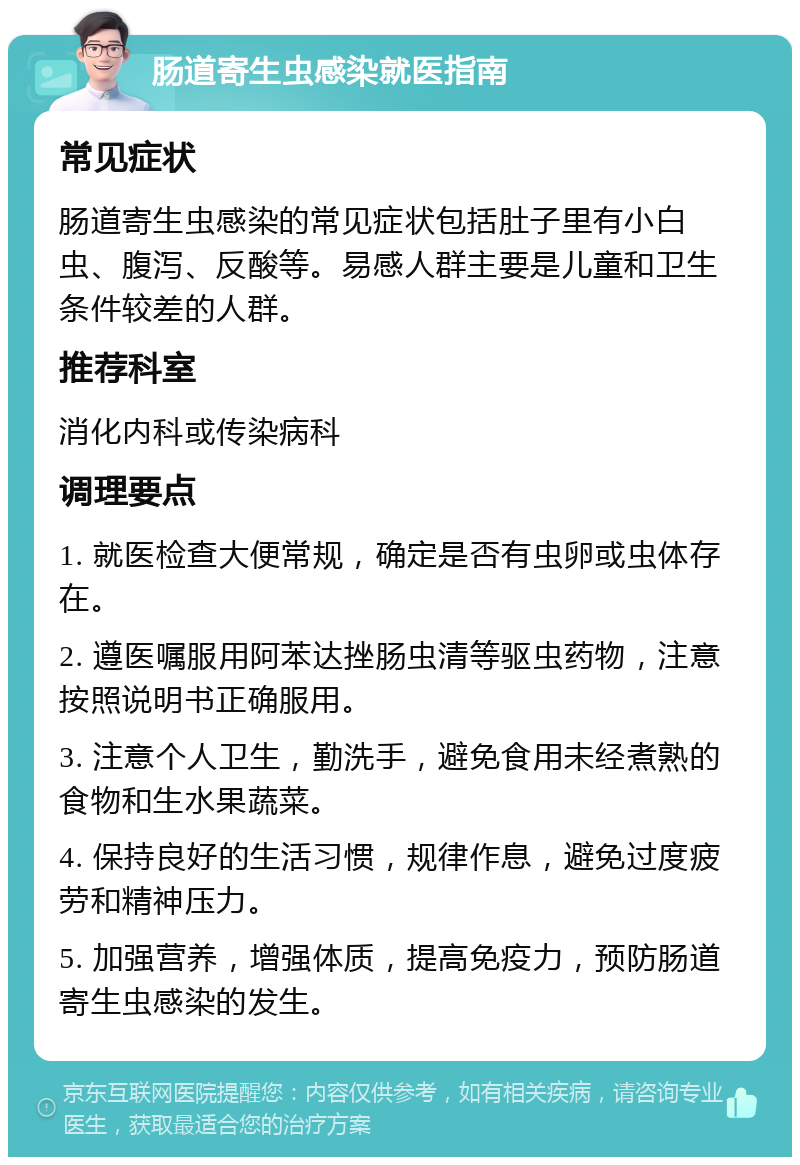 肠道寄生虫感染就医指南 常见症状 肠道寄生虫感染的常见症状包括肚子里有小白虫、腹泻、反酸等。易感人群主要是儿童和卫生条件较差的人群。 推荐科室 消化内科或传染病科 调理要点 1. 就医检查大便常规，确定是否有虫卵或虫体存在。 2. 遵医嘱服用阿苯达挫肠虫清等驱虫药物，注意按照说明书正确服用。 3. 注意个人卫生，勤洗手，避免食用未经煮熟的食物和生水果蔬菜。 4. 保持良好的生活习惯，规律作息，避免过度疲劳和精神压力。 5. 加强营养，增强体质，提高免疫力，预防肠道寄生虫感染的发生。