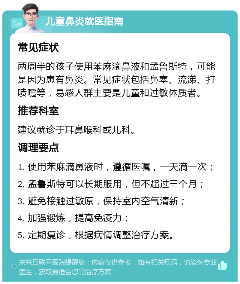 儿童鼻炎就医指南 常见症状 两周半的孩子使用苯麻滴鼻液和孟鲁斯特，可能是因为患有鼻炎。常见症状包括鼻塞、流涕、打喷嚏等，易感人群主要是儿童和过敏体质者。 推荐科室 建议就诊于耳鼻喉科或儿科。 调理要点 1. 使用苯麻滴鼻液时，遵循医嘱，一天滴一次； 2. 孟鲁斯特可以长期服用，但不超过三个月； 3. 避免接触过敏原，保持室内空气清新； 4. 加强锻炼，提高免疫力； 5. 定期复诊，根据病情调整治疗方案。