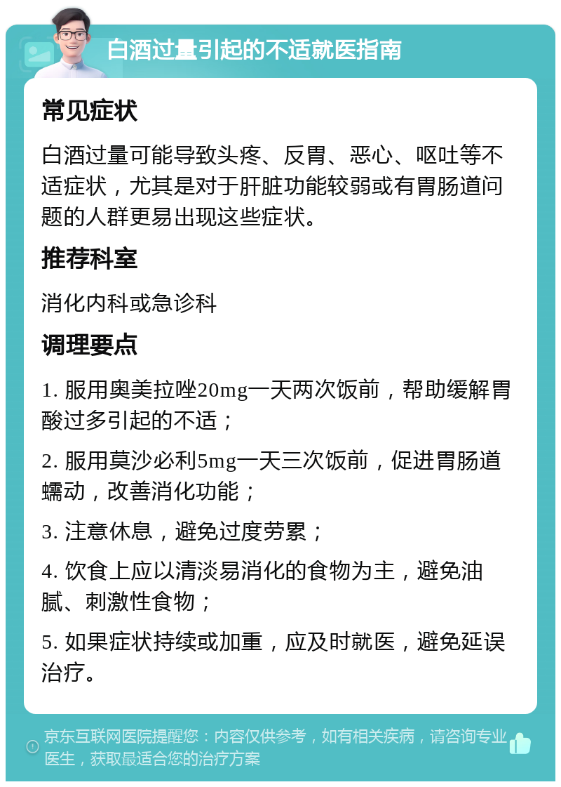 白酒过量引起的不适就医指南 常见症状 白酒过量可能导致头疼、反胃、恶心、呕吐等不适症状，尤其是对于肝脏功能较弱或有胃肠道问题的人群更易出现这些症状。 推荐科室 消化内科或急诊科 调理要点 1. 服用奥美拉唑20mg一天两次饭前，帮助缓解胃酸过多引起的不适； 2. 服用莫沙必利5mg一天三次饭前，促进胃肠道蠕动，改善消化功能； 3. 注意休息，避免过度劳累； 4. 饮食上应以清淡易消化的食物为主，避免油腻、刺激性食物； 5. 如果症状持续或加重，应及时就医，避免延误治疗。