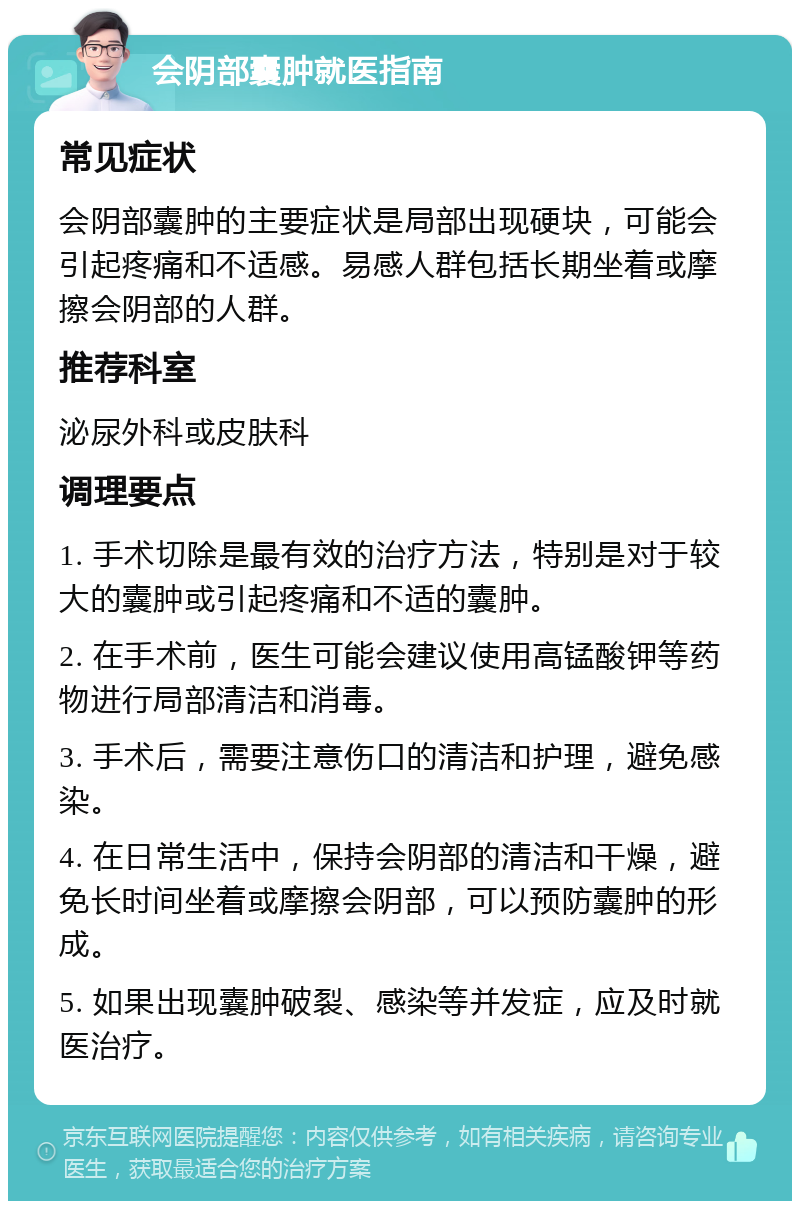 会阴部囊肿就医指南 常见症状 会阴部囊肿的主要症状是局部出现硬块，可能会引起疼痛和不适感。易感人群包括长期坐着或摩擦会阴部的人群。 推荐科室 泌尿外科或皮肤科 调理要点 1. 手术切除是最有效的治疗方法，特别是对于较大的囊肿或引起疼痛和不适的囊肿。 2. 在手术前，医生可能会建议使用高锰酸钾等药物进行局部清洁和消毒。 3. 手术后，需要注意伤口的清洁和护理，避免感染。 4. 在日常生活中，保持会阴部的清洁和干燥，避免长时间坐着或摩擦会阴部，可以预防囊肿的形成。 5. 如果出现囊肿破裂、感染等并发症，应及时就医治疗。