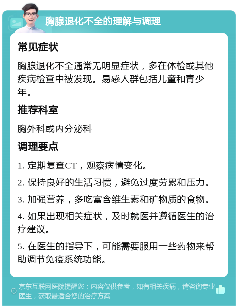 胸腺退化不全的理解与调理 常见症状 胸腺退化不全通常无明显症状，多在体检或其他疾病检查中被发现。易感人群包括儿童和青少年。 推荐科室 胸外科或内分泌科 调理要点 1. 定期复查CT，观察病情变化。 2. 保持良好的生活习惯，避免过度劳累和压力。 3. 加强营养，多吃富含维生素和矿物质的食物。 4. 如果出现相关症状，及时就医并遵循医生的治疗建议。 5. 在医生的指导下，可能需要服用一些药物来帮助调节免疫系统功能。