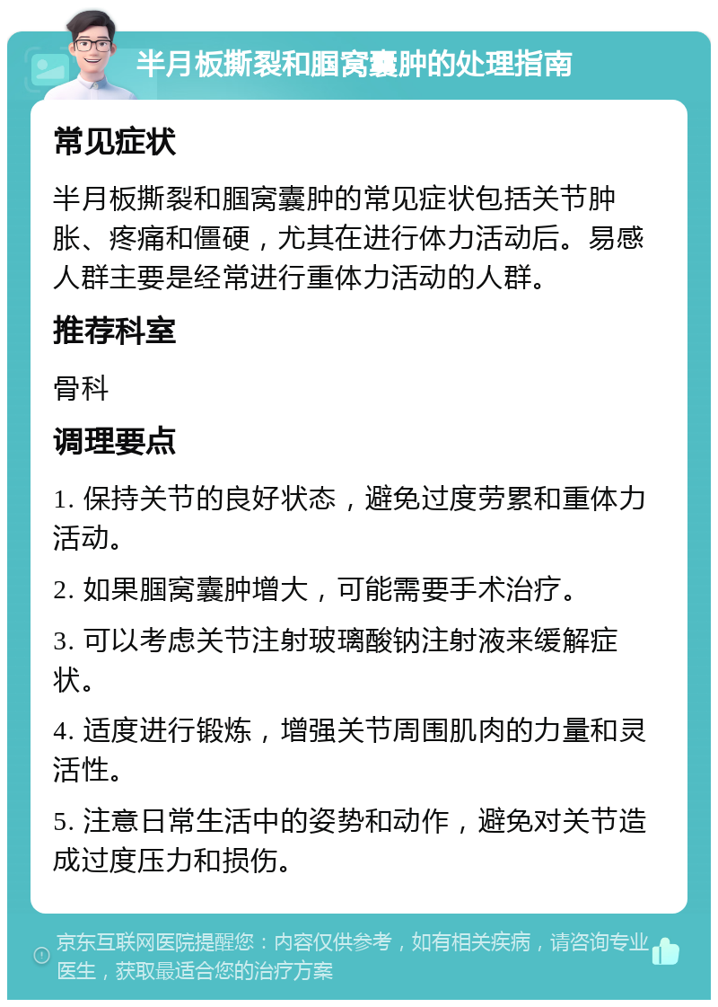 半月板撕裂和腘窝囊肿的处理指南 常见症状 半月板撕裂和腘窝囊肿的常见症状包括关节肿胀、疼痛和僵硬，尤其在进行体力活动后。易感人群主要是经常进行重体力活动的人群。 推荐科室 骨科 调理要点 1. 保持关节的良好状态，避免过度劳累和重体力活动。 2. 如果腘窝囊肿增大，可能需要手术治疗。 3. 可以考虑关节注射玻璃酸钠注射液来缓解症状。 4. 适度进行锻炼，增强关节周围肌肉的力量和灵活性。 5. 注意日常生活中的姿势和动作，避免对关节造成过度压力和损伤。