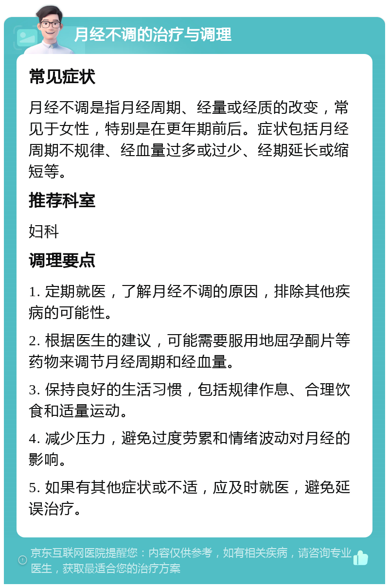 月经不调的治疗与调理 常见症状 月经不调是指月经周期、经量或经质的改变，常见于女性，特别是在更年期前后。症状包括月经周期不规律、经血量过多或过少、经期延长或缩短等。 推荐科室 妇科 调理要点 1. 定期就医，了解月经不调的原因，排除其他疾病的可能性。 2. 根据医生的建议，可能需要服用地屈孕酮片等药物来调节月经周期和经血量。 3. 保持良好的生活习惯，包括规律作息、合理饮食和适量运动。 4. 减少压力，避免过度劳累和情绪波动对月经的影响。 5. 如果有其他症状或不适，应及时就医，避免延误治疗。