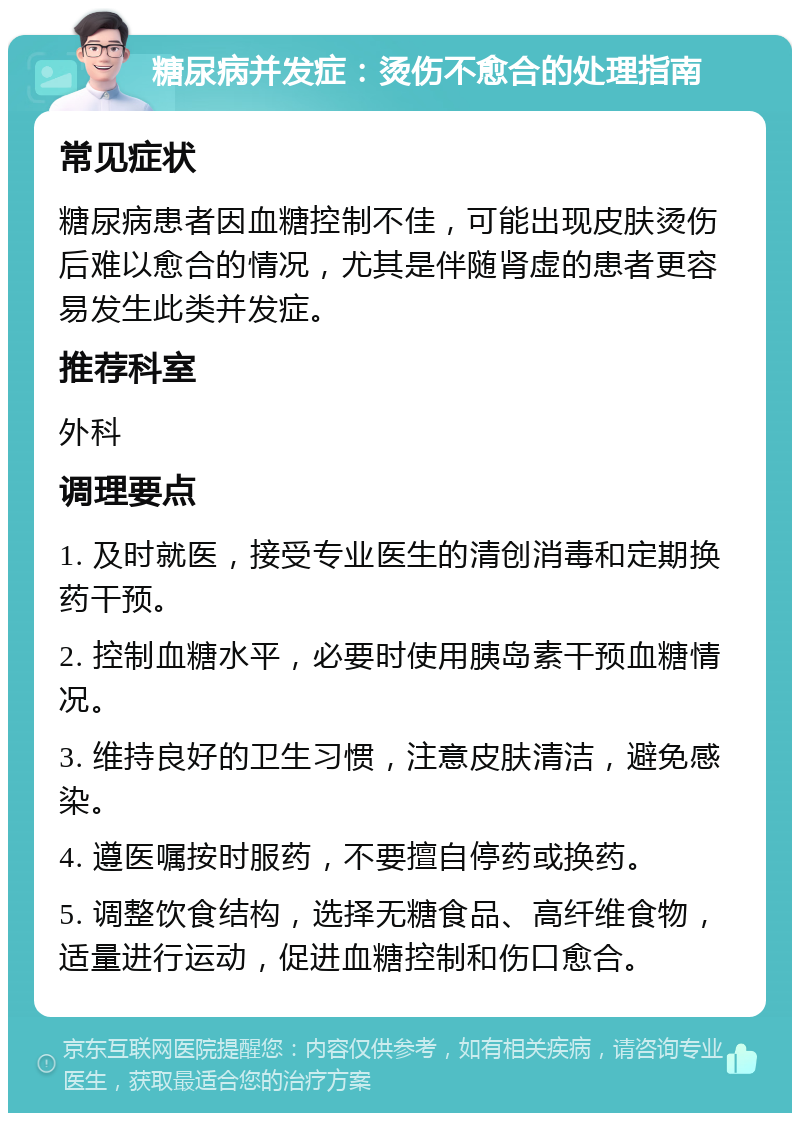 糖尿病并发症：烫伤不愈合的处理指南 常见症状 糖尿病患者因血糖控制不佳，可能出现皮肤烫伤后难以愈合的情况，尤其是伴随肾虚的患者更容易发生此类并发症。 推荐科室 外科 调理要点 1. 及时就医，接受专业医生的清创消毒和定期换药干预。 2. 控制血糖水平，必要时使用胰岛素干预血糖情况。 3. 维持良好的卫生习惯，注意皮肤清洁，避免感染。 4. 遵医嘱按时服药，不要擅自停药或换药。 5. 调整饮食结构，选择无糖食品、高纤维食物，适量进行运动，促进血糖控制和伤口愈合。