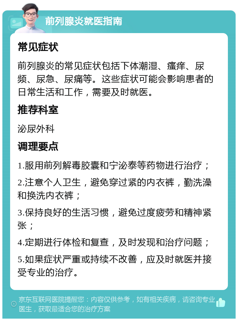 前列腺炎就医指南 常见症状 前列腺炎的常见症状包括下体潮湿、瘙痒、尿频、尿急、尿痛等。这些症状可能会影响患者的日常生活和工作，需要及时就医。 推荐科室 泌尿外科 调理要点 1.服用前列解毒胶囊和宁泌泰等药物进行治疗； 2.注意个人卫生，避免穿过紧的内衣裤，勤洗澡和换洗内衣裤； 3.保持良好的生活习惯，避免过度疲劳和精神紧张； 4.定期进行体检和复查，及时发现和治疗问题； 5.如果症状严重或持续不改善，应及时就医并接受专业的治疗。