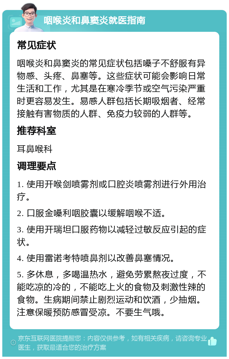 咽喉炎和鼻窦炎就医指南 常见症状 咽喉炎和鼻窦炎的常见症状包括嗓子不舒服有异物感、头疼、鼻塞等。这些症状可能会影响日常生活和工作，尤其是在寒冷季节或空气污染严重时更容易发生。易感人群包括长期吸烟者、经常接触有害物质的人群、免疫力较弱的人群等。 推荐科室 耳鼻喉科 调理要点 1. 使用开喉剑喷雾剂或口腔炎喷雾剂进行外用治疗。 2. 口服金嗓利咽胶囊以缓解咽喉不适。 3. 使用开瑞坦口服药物以减轻过敏反应引起的症状。 4. 使用雷诺考特喷鼻剂以改善鼻塞情况。 5. 多休息，多喝温热水，避免劳累熬夜过度，不能吃凉的冷的，不能吃上火的食物及刺激性辣的食物。生病期间禁止剧烈运动和饮酒，少抽烟。注意保暖预防感冒受凉。不要生气哦。