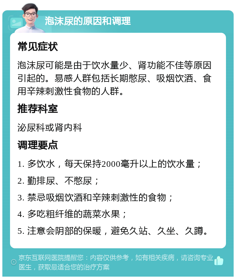 泡沫尿的原因和调理 常见症状 泡沫尿可能是由于饮水量少、肾功能不佳等原因引起的。易感人群包括长期憋尿、吸烟饮酒、食用辛辣刺激性食物的人群。 推荐科室 泌尿科或肾内科 调理要点 1. 多饮水，每天保持2000毫升以上的饮水量； 2. 勤排尿、不憋尿； 3. 禁忌吸烟饮酒和辛辣刺激性的食物； 4. 多吃粗纤维的蔬菜水果； 5. 注意会阴部的保暖，避免久站、久坐、久蹲。