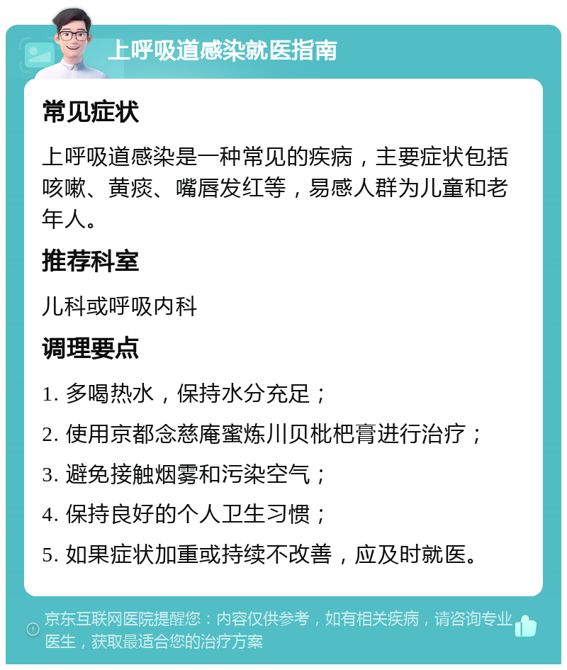 上呼吸道感染就医指南 常见症状 上呼吸道感染是一种常见的疾病，主要症状包括咳嗽、黄痰、嘴唇发红等，易感人群为儿童和老年人。 推荐科室 儿科或呼吸内科 调理要点 1. 多喝热水，保持水分充足； 2. 使用京都念慈庵蜜炼川贝枇杷膏进行治疗； 3. 避免接触烟雾和污染空气； 4. 保持良好的个人卫生习惯； 5. 如果症状加重或持续不改善，应及时就医。