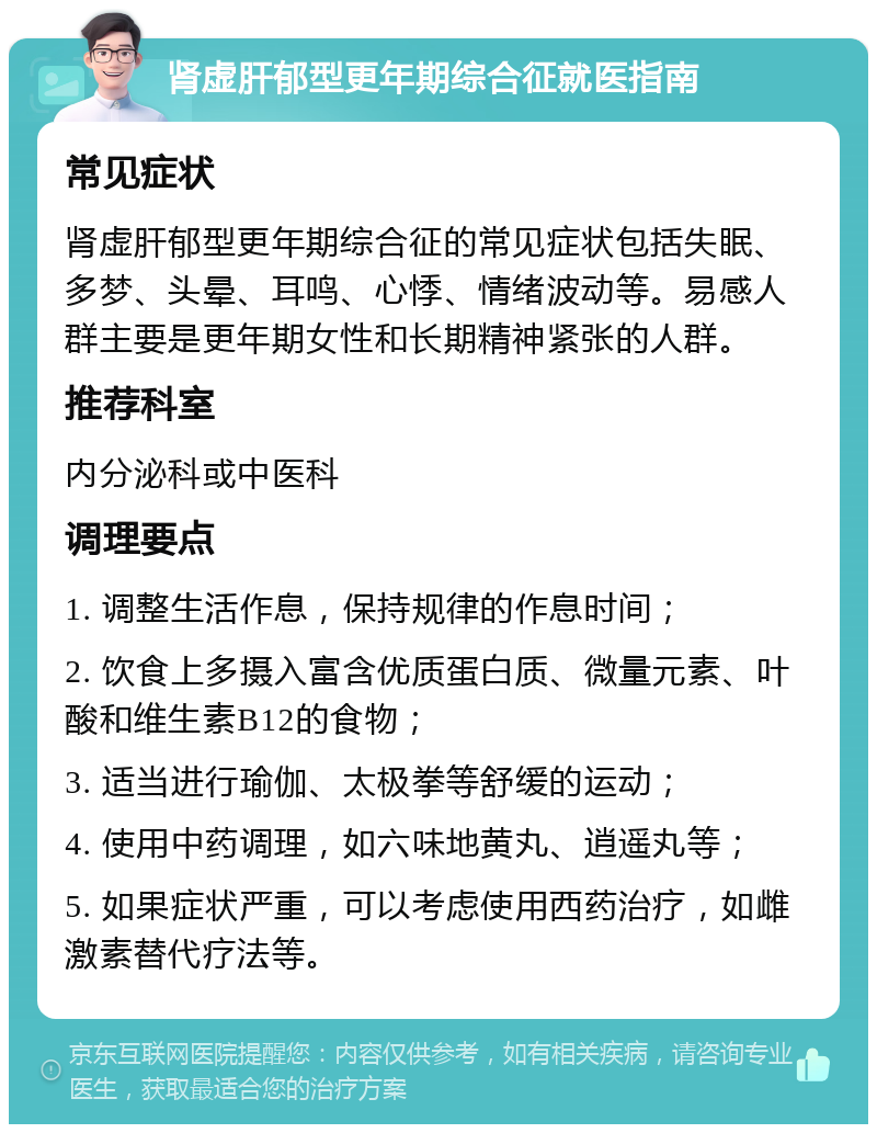 肾虚肝郁型更年期综合征就医指南 常见症状 肾虚肝郁型更年期综合征的常见症状包括失眠、多梦、头晕、耳鸣、心悸、情绪波动等。易感人群主要是更年期女性和长期精神紧张的人群。 推荐科室 内分泌科或中医科 调理要点 1. 调整生活作息，保持规律的作息时间； 2. 饮食上多摄入富含优质蛋白质、微量元素、叶酸和维生素B12的食物； 3. 适当进行瑜伽、太极拳等舒缓的运动； 4. 使用中药调理，如六味地黄丸、逍遥丸等； 5. 如果症状严重，可以考虑使用西药治疗，如雌激素替代疗法等。