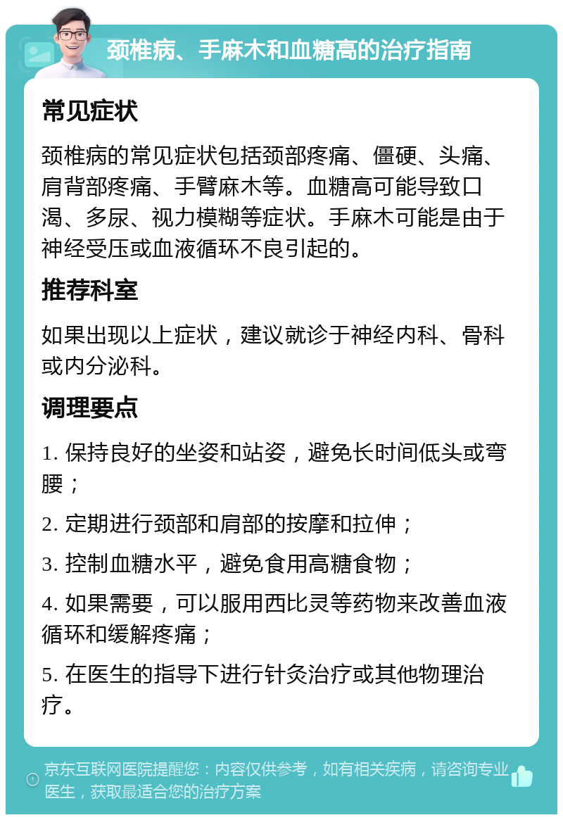 颈椎病、手麻木和血糖高的治疗指南 常见症状 颈椎病的常见症状包括颈部疼痛、僵硬、头痛、肩背部疼痛、手臂麻木等。血糖高可能导致口渴、多尿、视力模糊等症状。手麻木可能是由于神经受压或血液循环不良引起的。 推荐科室 如果出现以上症状，建议就诊于神经内科、骨科或内分泌科。 调理要点 1. 保持良好的坐姿和站姿，避免长时间低头或弯腰； 2. 定期进行颈部和肩部的按摩和拉伸； 3. 控制血糖水平，避免食用高糖食物； 4. 如果需要，可以服用西比灵等药物来改善血液循环和缓解疼痛； 5. 在医生的指导下进行针灸治疗或其他物理治疗。