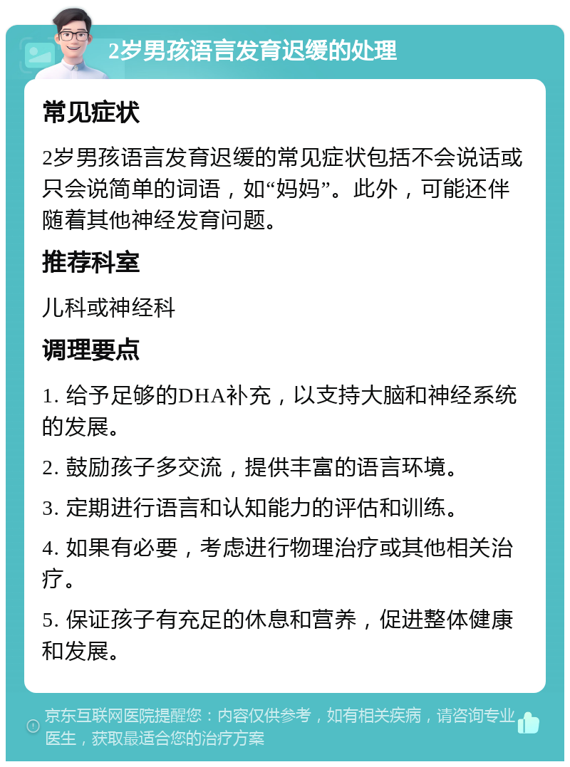 2岁男孩语言发育迟缓的处理 常见症状 2岁男孩语言发育迟缓的常见症状包括不会说话或只会说简单的词语，如“妈妈”。此外，可能还伴随着其他神经发育问题。 推荐科室 儿科或神经科 调理要点 1. 给予足够的DHA补充，以支持大脑和神经系统的发展。 2. 鼓励孩子多交流，提供丰富的语言环境。 3. 定期进行语言和认知能力的评估和训练。 4. 如果有必要，考虑进行物理治疗或其他相关治疗。 5. 保证孩子有充足的休息和营养，促进整体健康和发展。