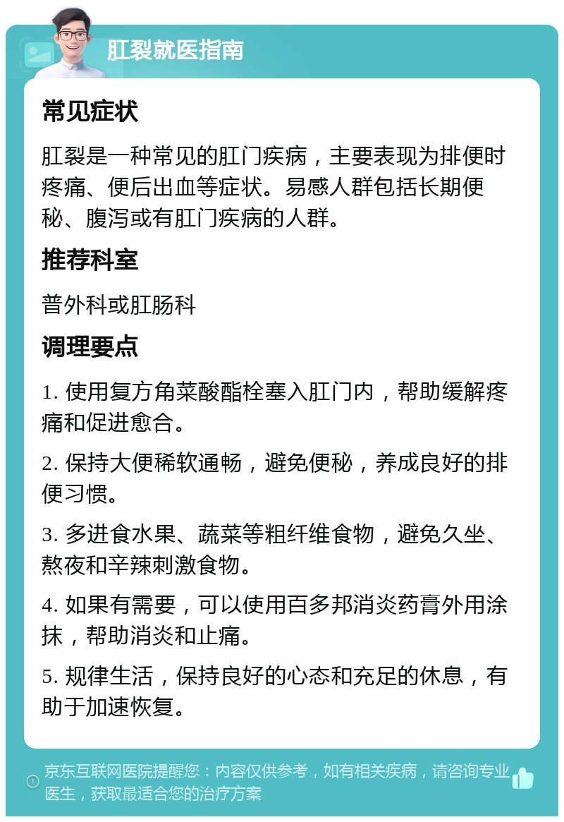 肛裂就医指南 常见症状 肛裂是一种常见的肛门疾病，主要表现为排便时疼痛、便后出血等症状。易感人群包括长期便秘、腹泻或有肛门疾病的人群。 推荐科室 普外科或肛肠科 调理要点 1. 使用复方角菜酸酯栓塞入肛门内，帮助缓解疼痛和促进愈合。 2. 保持大便稀软通畅，避免便秘，养成良好的排便习惯。 3. 多进食水果、蔬菜等粗纤维食物，避免久坐、熬夜和辛辣刺激食物。 4. 如果有需要，可以使用百多邦消炎药膏外用涂抹，帮助消炎和止痛。 5. 规律生活，保持良好的心态和充足的休息，有助于加速恢复。