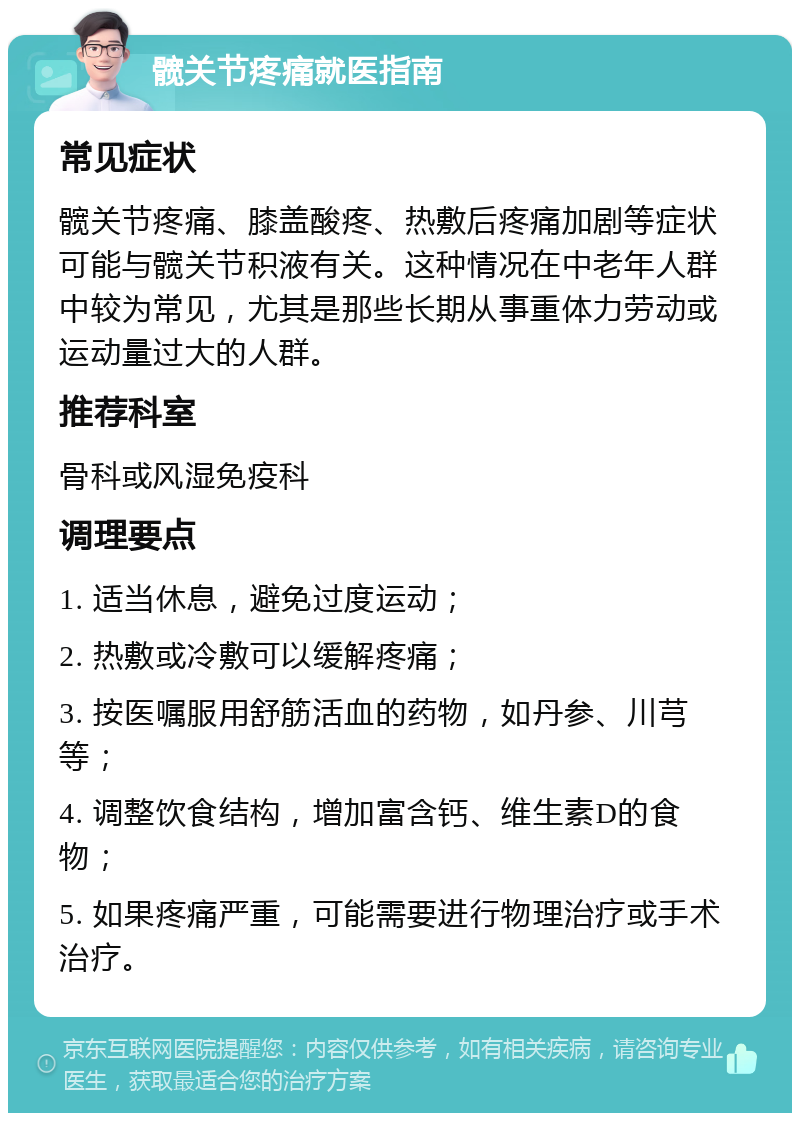 髋关节疼痛就医指南 常见症状 髋关节疼痛、膝盖酸疼、热敷后疼痛加剧等症状可能与髋关节积液有关。这种情况在中老年人群中较为常见，尤其是那些长期从事重体力劳动或运动量过大的人群。 推荐科室 骨科或风湿免疫科 调理要点 1. 适当休息，避免过度运动； 2. 热敷或冷敷可以缓解疼痛； 3. 按医嘱服用舒筋活血的药物，如丹参、川芎等； 4. 调整饮食结构，增加富含钙、维生素D的食物； 5. 如果疼痛严重，可能需要进行物理治疗或手术治疗。