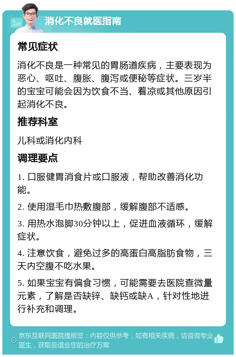 消化不良就医指南 常见症状 消化不良是一种常见的胃肠道疾病，主要表现为恶心、呕吐、腹胀、腹泻或便秘等症状。三岁半的宝宝可能会因为饮食不当、着凉或其他原因引起消化不良。 推荐科室 儿科或消化内科 调理要点 1. 口服健胃消食片或口服液，帮助改善消化功能。 2. 使用湿毛巾热敷腹部，缓解腹部不适感。 3. 用热水泡脚30分钟以上，促进血液循环，缓解症状。 4. 注意饮食，避免过多的高蛋白高脂肪食物，三天内空腹不吃水果。 5. 如果宝宝有偏食习惯，可能需要去医院查微量元素，了解是否缺锌、缺钙或缺A，针对性地进行补充和调理。