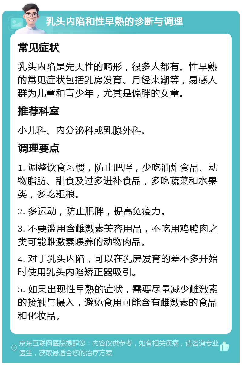 乳头内陷和性早熟的诊断与调理 常见症状 乳头内陷是先天性的畸形，很多人都有。性早熟的常见症状包括乳房发育、月经来潮等，易感人群为儿童和青少年，尤其是偏胖的女童。 推荐科室 小儿科、内分泌科或乳腺外科。 调理要点 1. 调整饮食习惯，防止肥胖，少吃油炸食品、动物脂肪、甜食及过多进补食品，多吃蔬菜和水果类，多吃粗粮。 2. 多运动，防止肥胖，提高免疫力。 3. 不要滥用含雌激素美容用品，不吃用鸡鸭肉之类可能雌激素喂养的动物肉品。 4. 对于乳头内陷，可以在乳房发育的差不多开始时使用乳头内陷矫正器吸引。 5. 如果出现性早熟的症状，需要尽量减少雌激素的接触与摄入，避免食用可能含有雌激素的食品和化妆品。