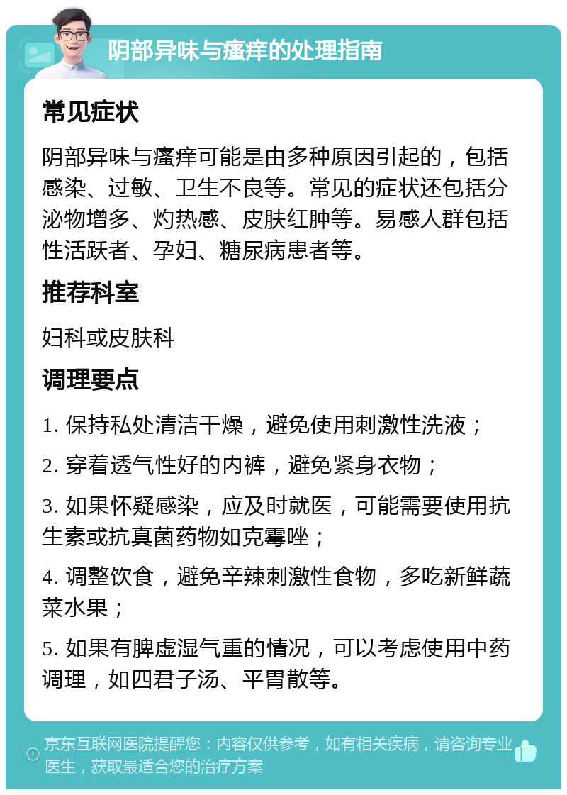 阴部异味与瘙痒的处理指南 常见症状 阴部异味与瘙痒可能是由多种原因引起的，包括感染、过敏、卫生不良等。常见的症状还包括分泌物增多、灼热感、皮肤红肿等。易感人群包括性活跃者、孕妇、糖尿病患者等。 推荐科室 妇科或皮肤科 调理要点 1. 保持私处清洁干燥，避免使用刺激性洗液； 2. 穿着透气性好的内裤，避免紧身衣物； 3. 如果怀疑感染，应及时就医，可能需要使用抗生素或抗真菌药物如克霉唑； 4. 调整饮食，避免辛辣刺激性食物，多吃新鲜蔬菜水果； 5. 如果有脾虚湿气重的情况，可以考虑使用中药调理，如四君子汤、平胃散等。