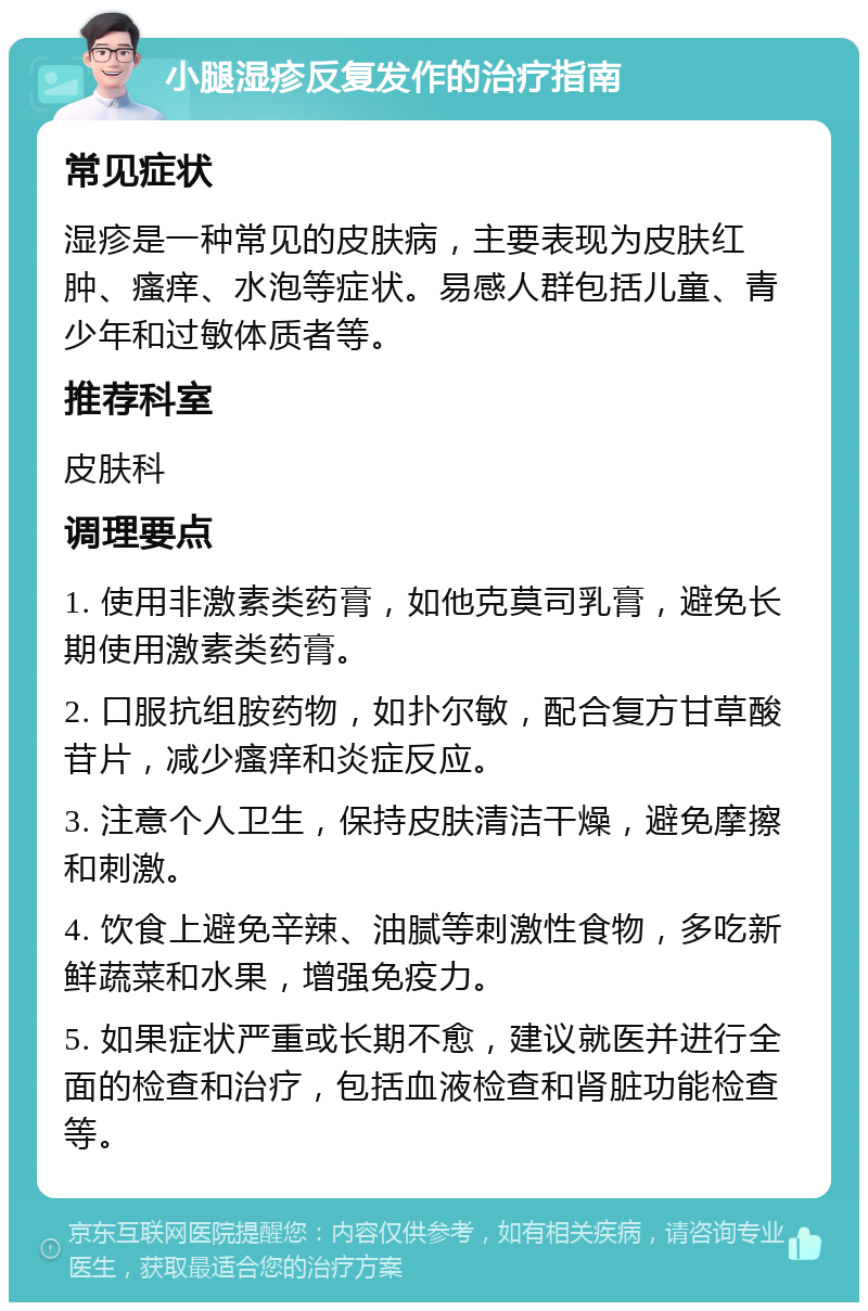 小腿湿疹反复发作的治疗指南 常见症状 湿疹是一种常见的皮肤病，主要表现为皮肤红肿、瘙痒、水泡等症状。易感人群包括儿童、青少年和过敏体质者等。 推荐科室 皮肤科 调理要点 1. 使用非激素类药膏，如他克莫司乳膏，避免长期使用激素类药膏。 2. 口服抗组胺药物，如扑尔敏，配合复方甘草酸苷片，减少瘙痒和炎症反应。 3. 注意个人卫生，保持皮肤清洁干燥，避免摩擦和刺激。 4. 饮食上避免辛辣、油腻等刺激性食物，多吃新鲜蔬菜和水果，增强免疫力。 5. 如果症状严重或长期不愈，建议就医并进行全面的检查和治疗，包括血液检查和肾脏功能检查等。