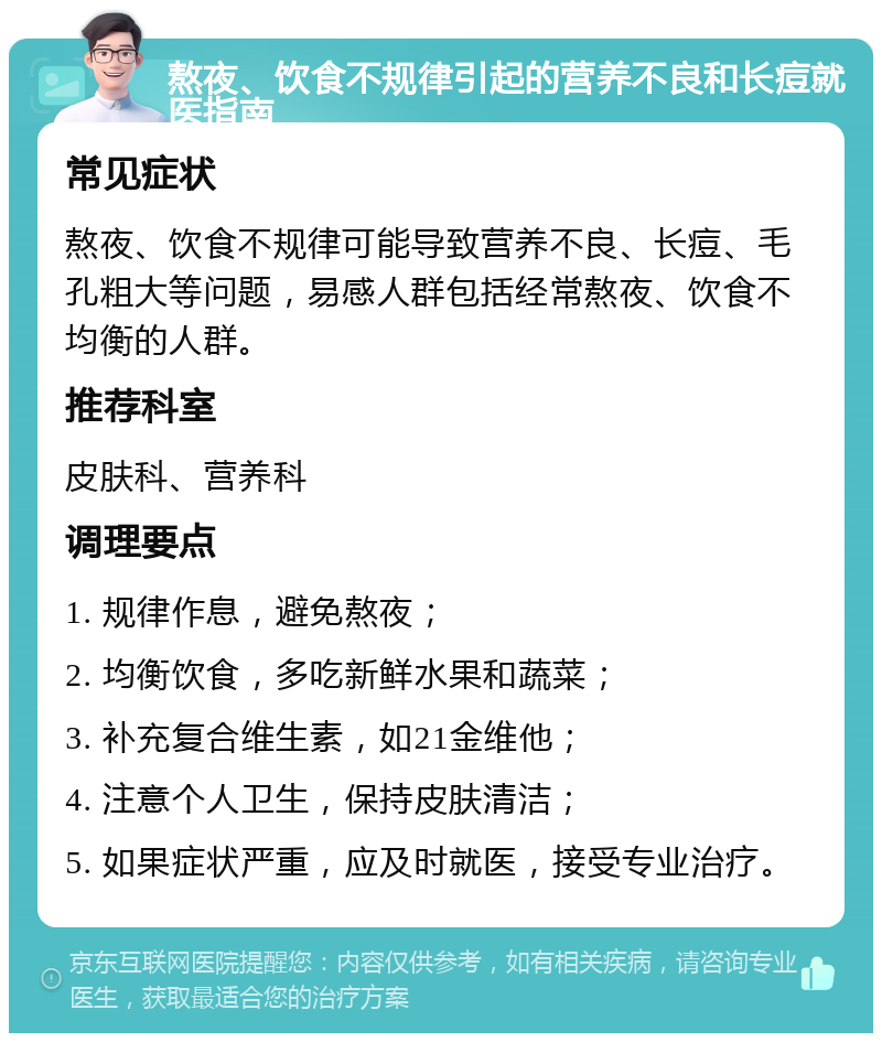 熬夜、饮食不规律引起的营养不良和长痘就医指南 常见症状 熬夜、饮食不规律可能导致营养不良、长痘、毛孔粗大等问题，易感人群包括经常熬夜、饮食不均衡的人群。 推荐科室 皮肤科、营养科 调理要点 1. 规律作息，避免熬夜； 2. 均衡饮食，多吃新鲜水果和蔬菜； 3. 补充复合维生素，如21金维他； 4. 注意个人卫生，保持皮肤清洁； 5. 如果症状严重，应及时就医，接受专业治疗。