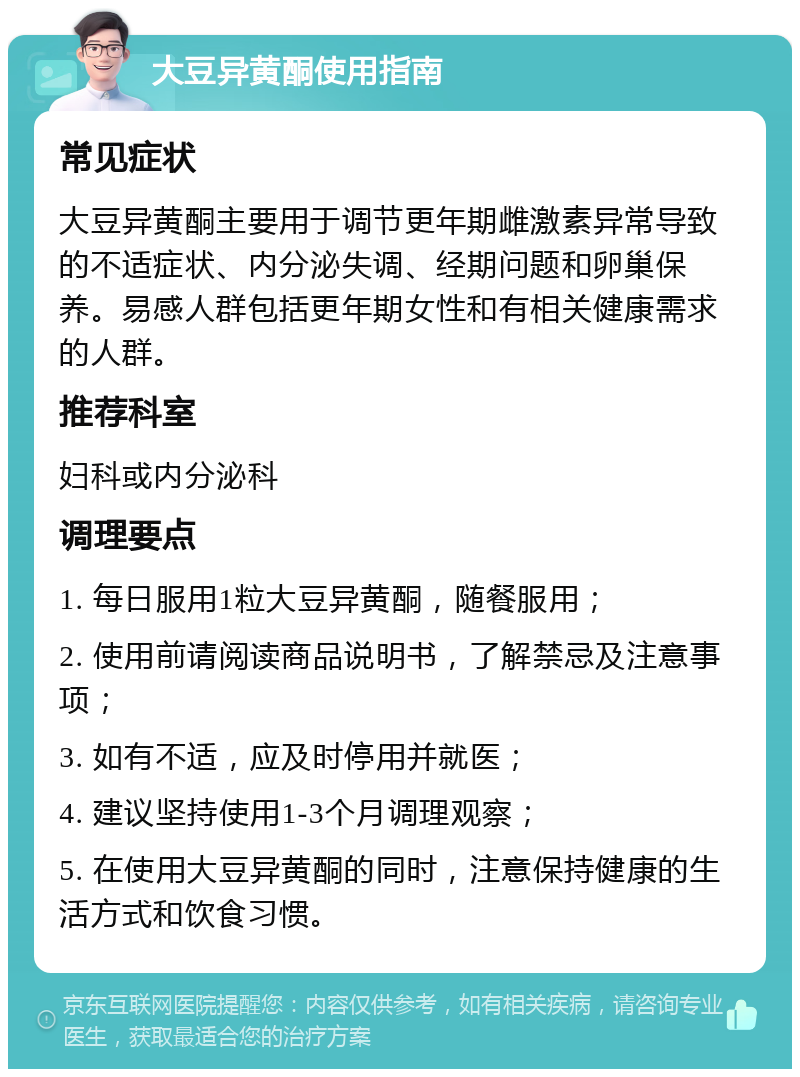 大豆异黄酮使用指南 常见症状 大豆异黄酮主要用于调节更年期雌激素异常导致的不适症状、内分泌失调、经期问题和卵巢保养。易感人群包括更年期女性和有相关健康需求的人群。 推荐科室 妇科或内分泌科 调理要点 1. 每日服用1粒大豆异黄酮，随餐服用； 2. 使用前请阅读商品说明书，了解禁忌及注意事项； 3. 如有不适，应及时停用并就医； 4. 建议坚持使用1-3个月调理观察； 5. 在使用大豆异黄酮的同时，注意保持健康的生活方式和饮食习惯。