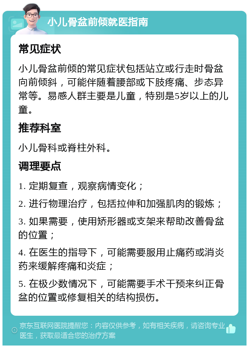 小儿骨盆前倾就医指南 常见症状 小儿骨盆前倾的常见症状包括站立或行走时骨盆向前倾斜，可能伴随着腰部或下肢疼痛、步态异常等。易感人群主要是儿童，特别是5岁以上的儿童。 推荐科室 小儿骨科或脊柱外科。 调理要点 1. 定期复查，观察病情变化； 2. 进行物理治疗，包括拉伸和加强肌肉的锻炼； 3. 如果需要，使用矫形器或支架来帮助改善骨盆的位置； 4. 在医生的指导下，可能需要服用止痛药或消炎药来缓解疼痛和炎症； 5. 在极少数情况下，可能需要手术干预来纠正骨盆的位置或修复相关的结构损伤。