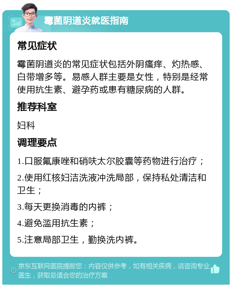 霉菌阴道炎就医指南 常见症状 霉菌阴道炎的常见症状包括外阴瘙痒、灼热感、白带增多等。易感人群主要是女性，特别是经常使用抗生素、避孕药或患有糖尿病的人群。 推荐科室 妇科 调理要点 1.口服氟康唑和硝呋太尔胶囊等药物进行治疗； 2.使用红核妇洁洗液冲洗局部，保持私处清洁和卫生； 3.每天更换消毒的内裤； 4.避免滥用抗生素； 5.注意局部卫生，勤换洗内裤。