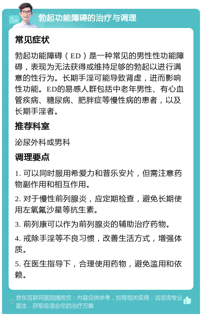 勃起功能障碍的治疗与调理 常见症状 勃起功能障碍（ED）是一种常见的男性性功能障碍，表现为无法获得或维持足够的勃起以进行满意的性行为。长期手淫可能导致肾虚，进而影响性功能。ED的易感人群包括中老年男性、有心血管疾病、糖尿病、肥胖症等慢性病的患者，以及长期手淫者。 推荐科室 泌尿外科或男科 调理要点 1. 可以同时服用希爱力和普乐安片，但需注意药物副作用和相互作用。 2. 对于慢性前列腺炎，应定期检查，避免长期使用左氧氟沙星等抗生素。 3. 前列康可以作为前列腺炎的辅助治疗药物。 4. 戒除手淫等不良习惯，改善生活方式，增强体质。 5. 在医生指导下，合理使用药物，避免滥用和依赖。