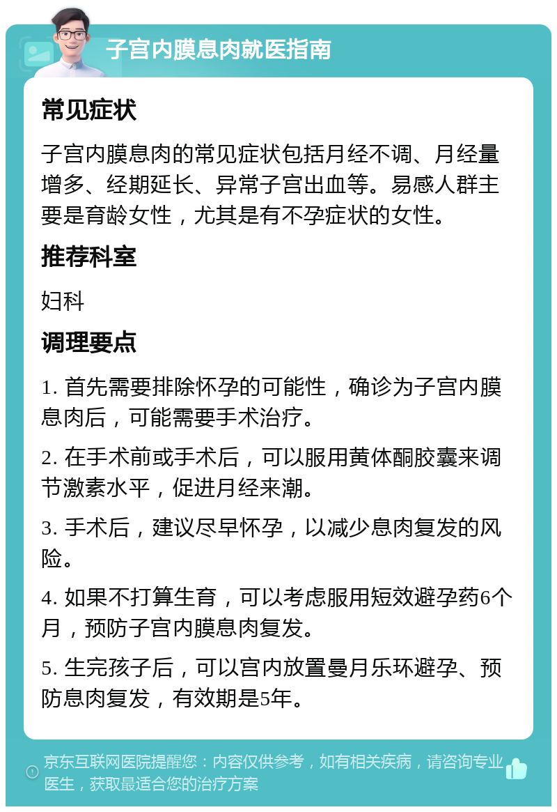 子宫内膜息肉就医指南 常见症状 子宫内膜息肉的常见症状包括月经不调、月经量增多、经期延长、异常子宫出血等。易感人群主要是育龄女性，尤其是有不孕症状的女性。 推荐科室 妇科 调理要点 1. 首先需要排除怀孕的可能性，确诊为子宫内膜息肉后，可能需要手术治疗。 2. 在手术前或手术后，可以服用黄体酮胶囊来调节激素水平，促进月经来潮。 3. 手术后，建议尽早怀孕，以减少息肉复发的风险。 4. 如果不打算生育，可以考虑服用短效避孕药6个月，预防子宫内膜息肉复发。 5. 生完孩子后，可以宫内放置曼月乐环避孕、预防息肉复发，有效期是5年。