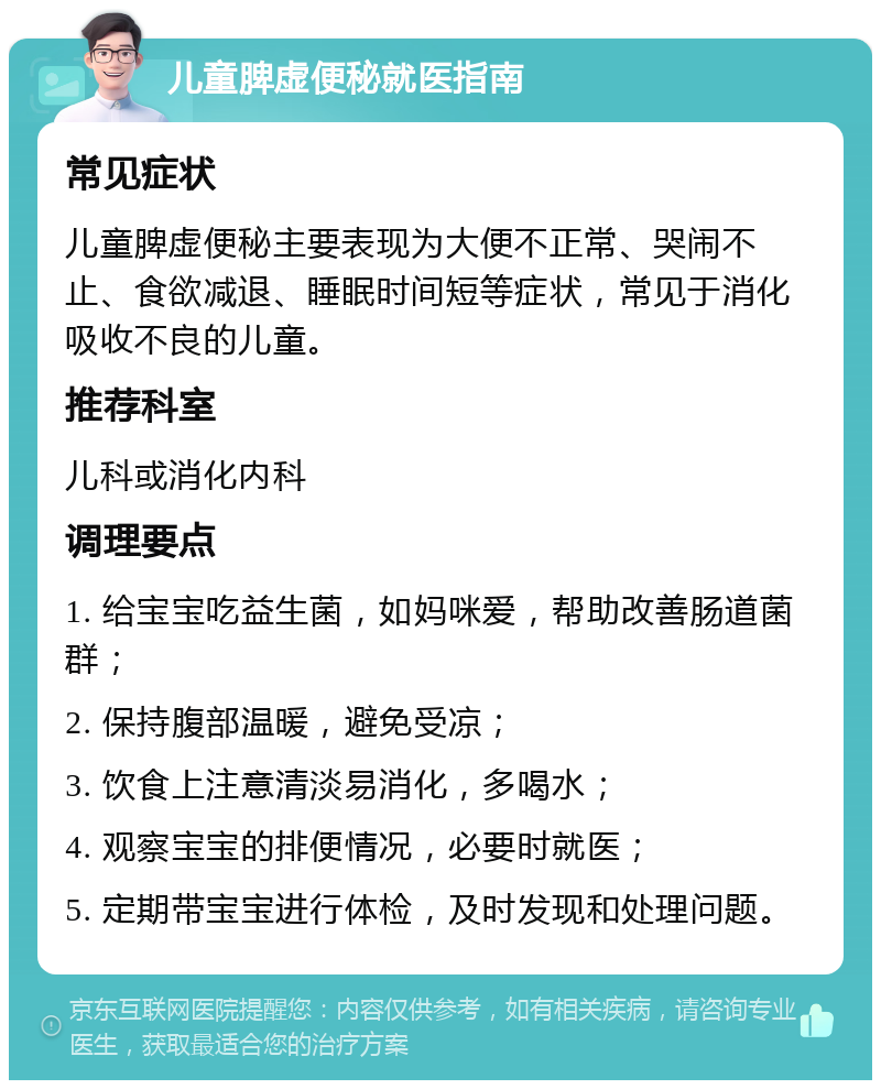 儿童脾虚便秘就医指南 常见症状 儿童脾虚便秘主要表现为大便不正常、哭闹不止、食欲减退、睡眠时间短等症状，常见于消化吸收不良的儿童。 推荐科室 儿科或消化内科 调理要点 1. 给宝宝吃益生菌，如妈咪爱，帮助改善肠道菌群； 2. 保持腹部温暖，避免受凉； 3. 饮食上注意清淡易消化，多喝水； 4. 观察宝宝的排便情况，必要时就医； 5. 定期带宝宝进行体检，及时发现和处理问题。