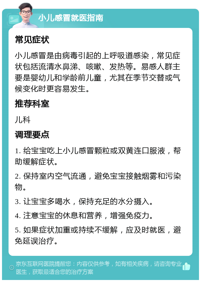 小儿感冒就医指南 常见症状 小儿感冒是由病毒引起的上呼吸道感染，常见症状包括流清水鼻涕、咳嗽、发热等。易感人群主要是婴幼儿和学龄前儿童，尤其在季节交替或气候变化时更容易发生。 推荐科室 儿科 调理要点 1. 给宝宝吃上小儿感冒颗粒或双黄连口服液，帮助缓解症状。 2. 保持室内空气流通，避免宝宝接触烟雾和污染物。 3. 让宝宝多喝水，保持充足的水分摄入。 4. 注意宝宝的休息和营养，增强免疫力。 5. 如果症状加重或持续不缓解，应及时就医，避免延误治疗。