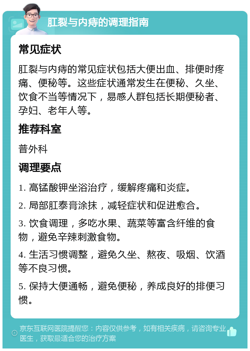 肛裂与内痔的调理指南 常见症状 肛裂与内痔的常见症状包括大便出血、排便时疼痛、便秘等。这些症状通常发生在便秘、久坐、饮食不当等情况下，易感人群包括长期便秘者、孕妇、老年人等。 推荐科室 普外科 调理要点 1. 高锰酸钾坐浴治疗，缓解疼痛和炎症。 2. 局部肛泰膏涂抹，减轻症状和促进愈合。 3. 饮食调理，多吃水果、蔬菜等富含纤维的食物，避免辛辣刺激食物。 4. 生活习惯调整，避免久坐、熬夜、吸烟、饮酒等不良习惯。 5. 保持大便通畅，避免便秘，养成良好的排便习惯。