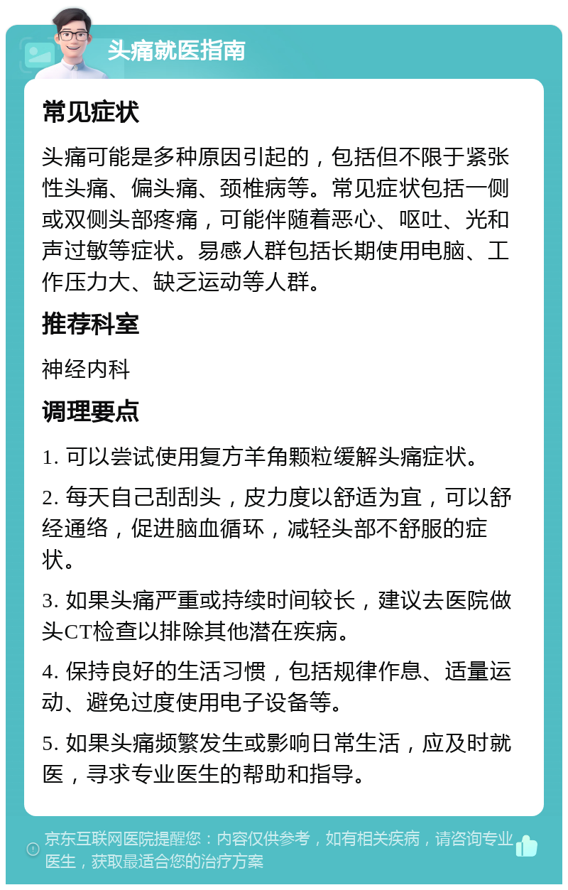 头痛就医指南 常见症状 头痛可能是多种原因引起的，包括但不限于紧张性头痛、偏头痛、颈椎病等。常见症状包括一侧或双侧头部疼痛，可能伴随着恶心、呕吐、光和声过敏等症状。易感人群包括长期使用电脑、工作压力大、缺乏运动等人群。 推荐科室 神经内科 调理要点 1. 可以尝试使用复方羊角颗粒缓解头痛症状。 2. 每天自己刮刮头，皮力度以舒适为宜，可以舒经通络，促进脑血循环，减轻头部不舒服的症状。 3. 如果头痛严重或持续时间较长，建议去医院做头CT检查以排除其他潜在疾病。 4. 保持良好的生活习惯，包括规律作息、适量运动、避免过度使用电子设备等。 5. 如果头痛频繁发生或影响日常生活，应及时就医，寻求专业医生的帮助和指导。