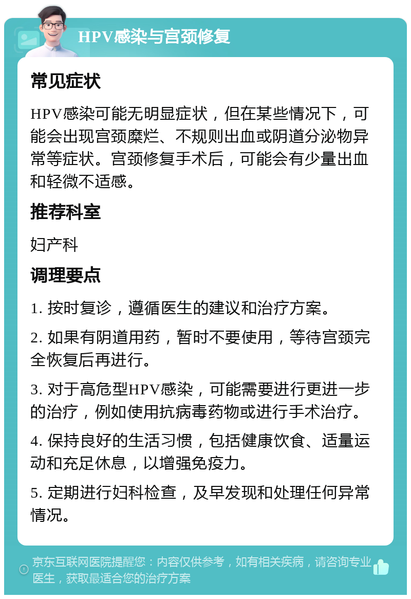 HPV感染与宫颈修复 常见症状 HPV感染可能无明显症状，但在某些情况下，可能会出现宫颈糜烂、不规则出血或阴道分泌物异常等症状。宫颈修复手术后，可能会有少量出血和轻微不适感。 推荐科室 妇产科 调理要点 1. 按时复诊，遵循医生的建议和治疗方案。 2. 如果有阴道用药，暂时不要使用，等待宫颈完全恢复后再进行。 3. 对于高危型HPV感染，可能需要进行更进一步的治疗，例如使用抗病毒药物或进行手术治疗。 4. 保持良好的生活习惯，包括健康饮食、适量运动和充足休息，以增强免疫力。 5. 定期进行妇科检查，及早发现和处理任何异常情况。